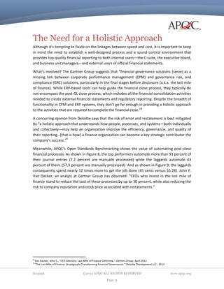 The Need for a Holistic Approach
Although it’s tempting to fixate on the linkages between speed and cost, it is important to keep
in mind the need to establish a well-designed process and a sound control environment that
provides top-quality financial reporting to both internal users—the C-suite, the executive board,
and business unit managers—and external users of official financial statements.
What’s involved? The Gartner Group suggests that “financial governance solutions [serve] as a
missing link between corporate performance management (CPM) and governance risk, and
compliance (GRC) solutions, particularly in the final stages before disclosure (a.k.a. the last mile
of finance). While ERP-based tools can help guide the financial close process, they typically do
not encompass the post-GL close process, which includes all the financial consolidation activities
needed to create external financial statements and regulatory reporting. Despite the breadth of
functionality in CPM and ERP systems, they don’t go far enough in providing a holistic approach
to the activities that are required to complete the financial close.”8
A concurring opinion from Deloitte says that the risk of error and restatement is best mitigated
by “a holistic approach that understands how people, processes, and systems—both individually
and collectively—may help an organization improve the efficiency, governance, and quality of
their reporting…[that is how] a finance organization can become a key strategic contributor the
company’s success.”9
Meanwhile, APQC’s Open Standards Benchmarking shows the value of automating post-close
financial processes. As shown in Figure 8, the top performers automate more than 93 percent of
their journal entries (7.2 percent are manually processed) while the laggards automate 43
percent of theirs (57.3 percent are manually processed). And as shown in Figure 9, the laggards
consequently spend nearly 12 times more to get the job done (45 cents versus $5.28). John E.
Van Decker, an analyst at Gartner Group has observed: “CFOs who invest in the last mile of
finance stand to reduce the cost of these processes by up to 30 percent, while also reducing the
risk to company reputation and stock price associated with restatements.”

8
9

Van Decker, John E., “CFO Advisory: Last Mile of Finance Overview.” Gartner Group, April 2012.
“The Last Mile of Finance: Strategically Transforming Financial Governance.” Deloitte Development LLC., 2012.

K03956

©2012 APQC ALL RIGHTS RESERVED
Page 11

www.apqc.org

 