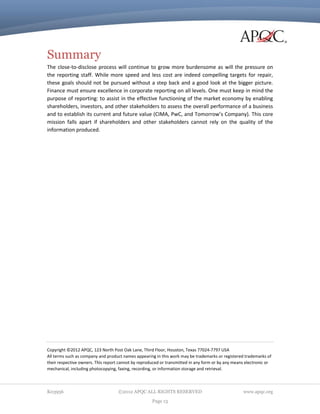 Summary
The close-to-disclose process will continue to grow more burdensome as will the pressure on
the reporting staff. While more speed and less cost are indeed compelling targets for repair,
these goals should not be pursued without a step back and a good look at the bigger picture.
Finance must ensure excellence in corporate reporting on all levels. One must keep in mind the
purpose of reporting: to assist in the effective functioning of the market economy by enabling
shareholders, investors, and other stakeholders to assess the overall performance of a business
and to establish its current and future value (CIMA, PwC, and Tomorrow’s Company). This core
mission falls apart if shareholders and other stakeholders cannot rely on the quality of the
information produced.

Copyright ©2012 APQC, 123 North Post Oak Lane, Third Floor, Houston, Texas 77024‐7797 USA
All terms such as company and product names appearing in this work may be trademarks or registered trademarks of
their respective owners. This report cannot by reproduced or transmitted in any form or by any means electronic or
mechanical, including photocopying, faxing, recording, or information storage and retrieval.

K03956

©2012 APQC ALL RIGHTS RESERVED
Page 13

www.apqc.org

 