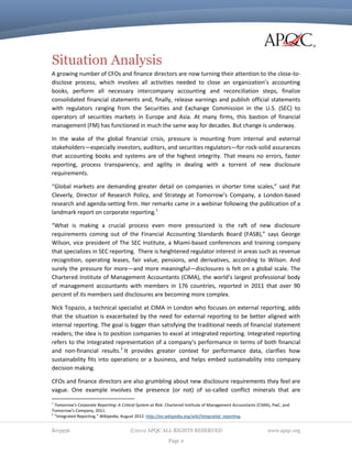 Situation Analysis
A growing number of CFOs and finance directors are now turning their attention to the close-todisclose process, which involves all activities needed to close an organization’s accounting
books, perform all necessary intercompany accounting and reconciliation steps, finalize
consolidated financial statements and, finally, release earnings and publish official statements
with regulators ranging from the Securities and Exchange Commission in the U.S. (SEC) to
operators of securities markets in Europe and Asia. At many firms, this bastion of financial
management (FM) has functioned in much the same way for decades. But change is underway.
In the wake of the global financial crisis, pressure is mounting from internal and external
stakeholders—especially investors, auditors, and securities regulators—for rock-solid assurances
that accounting books and systems are of the highest integrity. That means no errors, faster
reporting, process transparency, and agility in dealing with a torrent of new disclosure
requirements.
“Global markets are demanding greater detail on companies in shorter time scales,” said Pat
Cleverly, Director of Research Policy, and Strategy at Tomorrow’s Company, a London-based
research and agenda-setting firm. Her remarks came in a webinar following the publication of a
landmark report on corporate reporting.1
“What is making a crucial process even more pressurized is the raft of new disclosure
requirements coming out of the Financial Accounting Standards Board (FASB),” says George
Wilson, vice president of The SEC Institute, a Miami-based conferences and training company
that specializes in SEC reporting. There is heightened regulator interest in areas such as revenue
recognition, operating leases, fair value, pensions, and derivatives, according to Wilson. And
surely the pressure for more—and more meaningful—disclosures is felt on a global scale. The
Chartered Institute of Management Accountants (CIMA), the world’s largest professional body
of management accountants with members in 176 countries, reported in 2011 that over 90
percent of its members said disclosures are becoming more complex.
Nick Topazio, a technical specialist at CIMA in London who focuses on external reporting, adds
that the situation is exacerbated by the need for external reporting to be better aligned with
internal reporting. The goal is bigger than satisfying the traditional needs of financial statement
readers; the idea is to position companies to excel at integrated reporting. Integrated reporting
refers to the integrated representation of a company’s performance in terms of both financial
and non-financial results.2 It provides greater context for performance data, clarifies how
sustainability fits into operations or a business, and helps embed sustainability into company
decision making.
CFOs and finance directors are also grumbling about new disclosure requirements they feel are
vague. One example involves the presence (or not) of so-called conflict minerals that are
1

Tomorrow’s Corporate Reporting: A Critical System at Risk. Chartered Institute of Management Accountants (CIMA), PwC, and
Tomorrow’s Company, 2011.
2
“Integrated Reporting.” Wikipedia, August 2012: http://en.wikipedia.org/wiki/Integrated_reporting.

K03956

©2012 APQC ALL RIGHTS RESERVED
Page 2

www.apqc.org

 