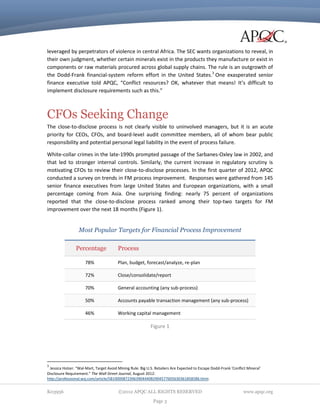leveraged by perpetrators of violence in central Africa. The SEC wants organizations to reveal, in
their own judgment, whether certain minerals exist in the products they manufacture or exist in
components or raw materials procured across global supply chains. The rule is an outgrowth of
the Dodd-Frank financial-system reform effort in the United States.3 One exasperated senior
finance executive told APQC, “Conflict resources? OK, whatever that means! It’s difficult to
implement disclosure requirements such as this.”

CFOs Seeking Change
The close-to-disclose process is not clearly visible to uninvolved managers, but it is an acute
priority for CEOs, CFOs, and board-level audit committee members, all of whom bear public
responsibility and potential personal legal liability in the event of process failure.
White-collar crimes in the late-1990s prompted passage of the Sarbanes-Oxley law in 2002, and
that led to stronger internal controls. Similarly, the current increase in regulatory scrutiny is
motivating CFOs to review their close-to-disclose processes. In the first quarter of 2012, APQC
conducted a survey on trends in FM process improvement. Responses were gathered from 145
senior finance executives from large United States and European organizations, with a small
percentage coming from Asia. One surprising finding: nearly 75 percent of organizations
reported that the close-to-disclose process ranked among their top-two targets for FM
improvement over the next 18 months (Figure 1).

Most Popular Targets for Financial Process Improvement
Percentage

Process

78%

Plan, budget, forecast/analyze, re-plan

72%

Close/consolidate/report

70%

General accounting (any sub-process)

50%

Accounts payable transaction management (any sub-process)

46%

Working capital management

Figure 1

3

Jessica Holzer. “Wal-Mart, Target Avoid Mining Rule: Big U.S. Retailers Are Expected to Escape Dodd-Frank 'Conflict Mineral'
Disclosure Requirement.” The Wall Street Journal, August 2012:
http://professional.wsj.com/article/SB10000872396390444082904577605630361858586.html.

K03956

©2012 APQC ALL RIGHTS RESERVED
Page 3

www.apqc.org

 