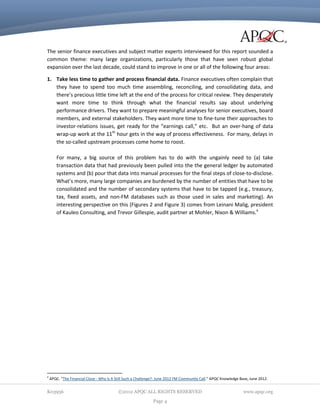 The senior finance executives and subject matter experts interviewed for this report sounded a
common theme: many large organizations, particularly those that have seen robust global
expansion over the last decade, could stand to improve in one or all of the following four areas:
1. Take less time to gather and process financial data. Finance executives often complain that
they have to spend too much time assembling, reconciling, and consolidating data, and
there’s precious little time left at the end of the process for critical review. They desperately
want more time to think through what the financial results say about underlying
performance drivers. They want to prepare meaningful analyses for senior executives, board
members, and external stakeholders. They want more time to fine-tune their approaches to
investor-relations issues, get ready for the “earnings call,” etc. But an over-hang of data
wrap-up work at the 11th hour gets in the way of process effectiveness. For many, delays in
the so-called upstream processes come home to roost.
For many, a big source of this problem has to do with the ungainly need to (a) take
transaction data that had previously been pulled into the the general ledger by automated
systems and (b) pour that data into manual processes for the final steps of close-to-disclose.
What’s more, many large companies are burdened by the number of entities that have to be
consolidated and the number of secondary systems that have to be tapped (e.g., treasury,
tax, fixed assets, and non-FM databases such as those used in sales and marketing). An
interesting perspective on this (Figures 2 and Figure 3) comes from Leinani Malig, president
of Kauleo Consulting, and Trevor Gillespie, audit partner at Mohler, Nixon & Williams.4

4

APQC. “The Financial Close - Why Is It Still Such a Challenge?: June 2012 FM Community Call.” APQC Knowledge Base, June 2012.

K03956

©2012 APQC ALL RIGHTS RESERVED
Page 4

www.apqc.org

 