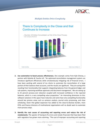 Multiple Entities Drive Complexity

Figure 3
2. Use automation to boost process effectiveness. One example comes from Kyle Cheney, a
partner with Deloitte & Touche LLP. “An optimized reconciliation management system can
introduce significant efficiencies while simultaneously mitigating risk of financial errors. I
have been working with several of my clients to automate the reconciliation of a large
portion of their balance sheet accounts, and the results are significant. They are saving time
resulting from functionality that supports integrating balances from the general ledger and
sub-systems, improving workflow approvals and document management. We are seeing up
to 25 percent process-cost reduction coupled with increased confidence in the reported
balances, which is a very compelling value proposition.” An interesting dimension to this:
software solutions in this space have matured, and some have very compelling functionality
around key process areas such as variance analysis, journal entry processing, and close
scheduling. Given that global expansion has added to the close-to-disclose burden, more
CFOs and finance directors of multinational organizations will no doubt want to automate
more process steps.
3. Identify the root causes of accounting and reporting errors and reduce the risk of
restatements. The specter of having to fix errors and restate financials that have been filed
with regulators has grown more alarming. “The cost of improper accounting and reporting
K03956

©2012 APQC ALL RIGHTS RESERVED
Page 6

www.apqc.org

 