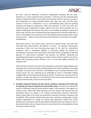 has risen,” notes Jim Robertson, currently an independent consultant with 20+ years’
experience as a senior corporate finance executive. “In the past, the SEC would generally
request a restatement of the current quarter and some prior quarters. But now, my sense is
that restatements are being requested further back, often over years. And the sheer
amount of work for a restatement is just so overwhelming today, given the growing
reporting and disclosure requirements. CFOs and controllers are now more than ever
intensely focused on getting the numbers right the first time. Small companies are at a
singular disadvantage here because they tend to lack enabling consolidation systems and
process rigor. But even some companies that have implemented an enterprise-wide ERP, or
rely on a consolidation tool, continue to rely on Excel-based manual processes which remain
sources of error. These are some of the issues that keep CFOs and controllers up at night,”
says Robertson.
Kyle Cheney concurs: “you need to take a hard look at specific process areas that have
historically been labor-intensive and difficult to control. For example, intercompany
accounting is often the most time-consuming aspect of the close for multinational
companies. There is tremendous difficulty in reconciling, settling and clearing out
intercompany transactions that cross borders, which often results in challenges in reporting
gain/loss on multi-currency translation and excessive tax liabilities. Improving and
automating intercompany accounting can certainly reduce financial reporting risk and tax
liability while increasing process efficiency. This is an area that leading companies are
looking at now.”
CFOs and finance directors also want more transparency around the linkage between data
coming out of core financial systems and data landing in the financial statements. According
to Cheney, “you want to be sure there’s no breakdown as you’re pulling information from
various sources. We see a growing use of technology to insert an automated auditing
capability right into the reporting and disclosure process. That gives you assurance that, for
example, a number that shows up in the disclosures is the same number that shows up on
the face of the financials, and ties to the source data.”
4. Strengthen alignment between the data used for regulatory reporting and the data used
for planning and resource allocation by internal P&L owners. The point is to improve the
quality of information used by internal decision makers. A best practice in this regard is to
embrace what’s called driver-based planning—and that requires that financial data and
operational metrics are aligned in the context of performance reporting. Information
quality, broken down in this sense, has equal parts of accuracy, freshness, consistency, and
accessibility. APQC research indicates that more senior executives working today at large,
complex organizations are asking for financial data governance models that ensure
performance is accurately measured and tracked consistently across the enterprise. Such an
ideal would tend to rule out a heavy reliance on manual data entry and spreadsheets during
the close-to-disclose process.
K03956

©2012 APQC ALL RIGHTS RESERVED
Page 7

www.apqc.org

 
