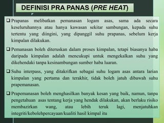 z
DEFINISI PRA PANAS (PRE HEAT)
 Prapanas melibatkan pemanasan logam asas, sama ada secara
keseluruhannya atau hanya kawasan sekitar sambungan, kepada suhu
tertentu yang diingini, yang dipanggil suhu prapanas, sebelum kerja
kimpalan dilakukan.
 Pemanasan boleh diteruskan dalam proses kimpalan, tetapi biasanya haba
daripada kimpalan adalah mencukupi untuk mengekalkan suhu yang
dikehendaki tanpa kesinambungan sumber haba luaran.
 Suhu interpass, yang ditakrifkan sebagai suhu logam asas antara larian
kimpalan yang pertama dan terakhir, tidak boleh jatuh dibawah suhu
prapemanasan.
 Prapemanasan boleh menghasilkan banyak kesan yang baik, namun, tanpa
pengetahuan asas tentang kerja yang hendak dilakukan, akan berlaku risiko
membazirkan wang, atau lebih teruk lagi, menjatuhkan
integriti/kebolehpercayaan/kualiti hasil kimpal itu
 