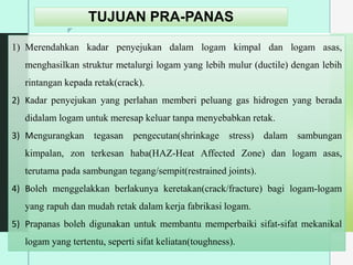 z
TUJUAN PRA-PANAS
1) Merendahkan kadar penyejukan dalam logam kimpal dan logam asas,
menghasilkan struktur metalurgi logam yang lebih mulur (ductile) dengan lebih
rintangan kepada retak(crack).
2) Kadar penyejukan yang perlahan memberi peluang gas hidrogen yang berada
didalam logam untuk meresap keluar tanpa menyebabkan retak.
3) Mengurangkan tegasan pengecutan(shrinkage stress) dalam sambungan
kimpalan, zon terkesan haba(HAZ-Heat Affected Zone) dan logam asas,
terutama pada sambungan tegang/sempit(restrained joints).
4) Boleh menggelakkan berlakunya keretakan(crack/fracture) bagi logam-logam
yang rapuh dan mudah retak dalam kerja fabrikasi logam.
5) Prapanas boleh digunakan untuk membantu memperbaiki sifat-sifat mekanikal
logam yang tertentu, seperti sifat keliatan(toughness).
 