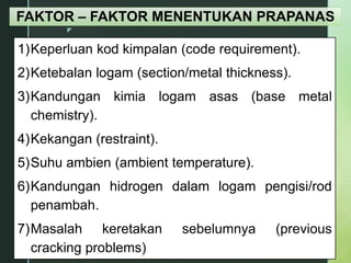 z
FAKTOR – FAKTOR MENENTUKAN PRAPANAS
1)Keperluan kod kimpalan (code requirement).
2)Ketebalan logam (section/metal thickness).
3)Kandungan kimia logam asas (base metal
chemistry).
4)Kekangan (restraint).
5)Suhu ambien (ambient temperature).
6)Kandungan hidrogen dalam logam pengisi/rod
penambah.
7)Masalah keretakan sebelumnya (previous
cracking problems)
 