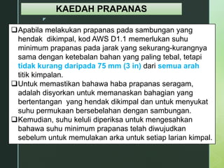 z
KAEDAH PRAPANAS
Apabila melakukan prapanas pada sambungan yang
hendak dikimpal, kod AWS D1.1 memerlukan suhu
minimum prapanas pada jarak yang sekurang-kurangnya
sama dengan ketebalan bahan yang paling tebal, tetapi
tidak kurang daripada 75 mm (3 in) dari semua arah
titik kimpalan.
Untuk memastikan bahawa haba prapanas seragam,
adalah disyorkan untuk memanaskan bahagian yang
bertentangan yang hendak dikimpal dan untuk menyukat
suhu permukaan bersebelahan dengan sambungan.
Kemudian, suhu keluli diperiksa untuk mengesahkan
bahawa suhu minimum prapanas telah diwujudkan
sebelum untuk memulakan arka untuk setiap larian kimpal.
 