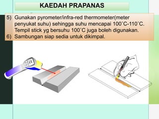 z
KAEDAH PRAPANAS
5) Gunakan pyrometer/infra-red thermometer(meter
penyukat suhu) sehingga suhu mencapai 100˚C-110˚C.
Tempil stick yg bersuhu 100˚C juga boleh digunakan.
6) Sambungan siap sedia untuk dikimpal.
1
0
5
°
3
1
1
0
°
 