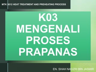 z
K03
MENGENALI
PROSES
PRAPANAS
EN. SHAH NADZRI BIN JASMIR
MTK 3012 HEAT TREATMENT AND PREHEATING PROCESS
 