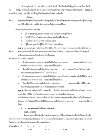 ข้อสอบรูปแบบนี้จะประกอบด้วย 2 ส่วนดังนี้ ส่วนที่ 1 คือ เงื่อนไขหรือข้อมูลที่กําหนดให้และส่วนที่ 2
คือ ข้อสรุป ให้ศึกษาเงื่อนไขที่กําหนดให้แล้วจึงอาศัยความรู้เฉพาะที่ได้รับจากข้อมูลมาใช้พิจารณาว่า ข้อสรุปใด
สอดคล้องตามข้อความข้างต้น หรือข้อสรุปใดไม่สอดคล้องกับข้อความข้างต้น
ตัวอย่าง
ข้อ 01 ตรรกวิทยา คือวิชาว่าด้วยกฎเกณฑ์การใช้เหตุผล ผู้ที่รู้จักใช้ประโยชน์จากตรรกวิทยาทุกคนเป็นผู้มีเหตุผลทุก
คน ไม่เป็นผู้เข้าใจผิดง่าย ผู้เข้าใจผิดง่ายทุกคนเป็นผู้หาความสุขได้ยาก
ข้อใดสอดคล้องตามข้อความข้างต้น
ก. ผู้รู้จักใช้ประโยชน์จากตรรกวิทยาบางคนไม่เป็นผู้หาความสุขได้ย าก
ข. ไม่มีผู้รู้จักใช้ประโยชน์จากตรรกวิทยาคนใดเป็นผู้เข้าใจผิดง่า ย
ค. ไม่มีผู้หาความสุขได้ยากคนใดเป็นผู้มีเหตุผล
ง. ผู้มีเหตุผลทุกคนเป็นผู้รู้จักใช้ประโยชน์จากตรรกวิทยา
ตอบ ข. เพราะตามข้อมูลข้างต้นวินิจฉัยได้ว่าผู้รู้จักใช้ประโยชน์จากตร รกวิทยาทุกคนไม่เป็นผู้เข้าใจผิดง่าย
ข้อ 02 จากการศึกษาพบว่า ถ้ารับประทานกรดไลโนเลอิกในขนาดร้อยละ12 ของแคลลอรี่ที่ควรได้รับ จะทําให้
ระดับคอเลสเตอรอลและไตรกลีเซอไรด์ในเลือดลดลง
ข้อใดสอดคล้องตามข้อความข้างต้น
ก. ถ้าระดับคอเลสเตอรอลและไตรกลีเซอไรด์ในเลือดของคนใดลดลง แสดงว่าคนนั้นรับประทาน
กรดไลโนเลอิกในขนาดร้อยละ 12 ของแคลลอรี่ที่ควรได้รับ
ข. ถ้าคนไม่รับประทานกรดไลโนเลอิกในขนาดร้อยละ 12 ของแคลลอรี่ที่ควรได้รับแล้วระดับ
คอเลสเตอรอลและไตรกลีเซอไรด์ใ นเลือดจะไม่ลดลง
ค. ถ้าระดับคอเลสเตอรอลแลไตรกลีเซอไรด์ในเลือดของคนใดไม่ลดลง แสดงว่าคนนั้นไม่ได้รับประทาน
กรดไลโนเลอิกในขนาดร้อยละ 12 ของแคลลอรี่ที่ควรได้รับ
ง. ถ้าตนใดไม่รับประทานกรดไลโนเลอิกในขนาดร้อยละ 12 ของแคลลอรี่ที่ควรได้รับ ระดับ
คอเลสเตอรอลและไตรกลีเซอไรด์ในเลือดของคนนั้นจะเพิ่มขึ้น
ตอบ ค. เนื่องจากตามข้อมูลที่ให้มา เราทราบว่า ถ้ารับประทานกรดไลโนเลอิกในขนาดร้อยละ 12 ของ
แคลลอรี่ที่ควรได้รับ จะทําให้ระดับคอเลสเตอรอลและไตรกลีเซอไรด์ในเลือดลดลง
เมื่อใช้หลักตรรกวิทยาแล้ว คําตอบในข้อ ค. คือ ถ้าระดับคอเลสเตอรอลและไตรกลีเซอไรด์ในเลือดของคน
ไม่ลดลง ดังนั้น จึงสรุปได้ว่าเขาไม่ได้รับประทานกรดไลโนเลอิกในขนาดร้อยละ 12 ของแคลลอรี่ที่ควร
ได้รับ
1. ความสามารถทางด้านตัวเลข (Numerical)
0แบบที่ 1 อนุกรม
ข้อสอบรูปแบบนี้ในแต่ละข้อ โจทย์จะกําหนดอนุกรมที่มีความสัมพันธ์ต่อเนื่องกันให้ชุดหนึ่ง แล้ว
ให้หาตัวเลขจํานวนถัดไปมาเติมลงในช่องว่าง เพื่อให้ได้อนุกรมที่มีความสัมพันธ์ต่อเนื่องกันอย่างสมเหตุสมผ ลมากที่สุด
โดยเลือกจากตัวเลือก ก-ง แล้วทําตอบลงในกระดาษคําตอบ
ตัวอย่างข้อ 01 5 10 20 35 ….
ก. 45 ข. 50 ค. 55 ง. 60
 