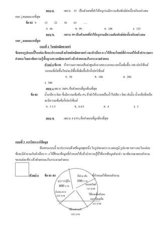 ตอบ ค. เพราะ 55 เป็นตัวเลขที่ทําให้อนุกรมมีความสัมพันธ์ต่อเนื่องกันอย่างสม
เหต ◌ุสมผลมากที่สุด
ข้อ 02 9 13 22 38 63 ….
ก. 86 ข. 99 ค. 108 ง. 125
ตอบ ข. เพราะ 99 เป็ นตัวเลขที่ทําให้อนุกรมมีความสัมพันธ์ต่อเนื่องกันอย่างสม
เหต ◌ุสมผลมากที่สุด
แบบที่ 2 โจทย์คณิตศาสตร์
ข้อสอบรูปแบบนี้ในแต่ละข้อจะประกอบด้วยโจทย์คณิตศาสตร์ และตัวเลือก ก-ง ให้ศึกษาโจทย์ที่กําหนดให้แล้วคํานวณหา
คําตอบ โดยอาศัยความรู้พื้นฐานทางคณิตศาสตร์ แล้วทําตอบลงในกระดาษคําตอบ
0ตัวอย่าง0 ข้อ 01 ถ้าความยาวของเส้นผ่าศูนย์กลางของวงกลมวงหนึ่งเพิ่มขึ้น 100 เปอร์เซ็นต์
วงกลมที่เกิดขึ้นใหม่จะมีพื้นที่เพิ่มขึ้นอีกกี่เปอร์เซ็นต์
ก. 50 ข. 100 ค. 200
ง. 300
ตอบ ง.เพราะ 300% คือคําตอบที่ถูกต้องที่สุด
ข้อ 02 นํ้าเกลือ 6 ลิตร ซึ่งมีความเข้มข้น 4% ถ้าทําให้ระเหยเป็นนํ้าไปเสีย 1 ลิตร ดังนั้น นํ้าเกลือที่เหลือ
จะมีความเข้มข้นกี่เปอร์เซ็นต์
ก. 3 1/3 ข. 4 4/5 ค. 4 ง. 5
ตอบ ข. เพราะ 4 4/5% คือคําตอบที่ถูกต้องที่สุด
แบบที่ 3 การวิเคราะห์ข้อมูล
ข้อสอบแบบนี้ จะประกอบด้วยข้อมูลชุดหนึ่ง ในรูปของตาราง แผนภูมิ รูปภาพ ฯลฯ และในแต่ละ
ข้อจะมีคําถามกับตัวเลือก ก-ง ให้ศึกษาข้อมูลที่กําหนดให้แล้วนําความรู้ที่ได้จากข้อมูลดังกล่า วมาพิจารณาตอบคําถาม
ของแต่ละข้อ แล้วทําตอบลงในกระดาษคําตอบ
ตัวอย่าง ข้อ 01–03 ให้ใช้ข้อมูลจากแผนภาพที่กําหนดให้ตอบคําถามที่พักอาศัย
500 บาทอุปการะผู้อื่น
400 บาท ออมทรัพย์
100 บาท
นันทนาการ
200 บาท
ใช้จ่ายส่วนตัว
500 บาท
ใช้จ่ายเพื่อสังคม
และเบ็ดเตล็ด
300 บาท
 