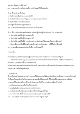 ง. ความสําคัญของประวัติศาสตร์
ตอบ ข. เพราะสรุปความสําคัญของข้อความที่กําหนดให้ได้ถูกต้องที่สุด
ข้อ 02 ข้อใดกล่าวถูกต้องที่สุด
ก. ประวัติศาสตร์เป็นสิ่งที่แน่นอนเชื่อถือได้
ข. นักประวัติศาสตร์มีความสําคัญมากกว่าหลักฐานทางประวัติศาสตร์
ค. ประวัติศาสตร์อาจจะเปลี่ยนแปลงได้
ง. หลักฐานชั้นรองส่วนใหญ่เชื่อถือไม่ได้
ตอบ ค. เพราะมีความหมายอย่างเดียวกับข้อความที่กําหนดให้
ข้อ 03 ที่ว่า “ นักประวัติศาสตร์และหลักฐานเป็นทั้งผู้ให้และผู้รับซึ่งกันและก ◌ัน” หมายความว่า
ก. นักประวัติศาสตร์เป็นผู้สร้างหลักฐานขึ้น
ข. นักประวัติศาสตร์เป็นผู้นําหลักฐานมาใช้
ค. นักประวัติศาสตร์เป็นผู้ตีความหลักฐานในขณะที่หลักฐานให้ความจร ◌ิงแก่ประวัติศาสตร์
ง. นักประวัติศาสตร์เป็นผู้เห็นคุณค่าของหลักฐานในขณะที่หลักฐานช่ วยให้เกิดประวัติศาสตร์
ตอบ ค. เพราะมีความหมายอย่างเดียวกับข้อความที่กําหนดให้
วิชาภาษาไทย
ข้อสอบวิชาภาษาไทยใช้ทดสอบความรู้ความเข้าใจภาษาและความสามารถใ นการใช้ภาษาให้ถูกต้อง
1. ความเข้าใจภาษา (Comprehension) จะวัดความสามารถในด้านความเข้าใจภาษาไทย โดยสามารถสรุปความใน
รูปแบบต่าง ๆ จากข้อความสั้น ๆ หรือบทความได้
แนวคําถามการวัดความเข้าใจภาษาที่เป็นข้อความสั้น ๆ จงอ่านข้อความที่กําหนดให้แล้วตอบคําถามโดยพิจารณาเลือก
ตัวเลือก ก, ข, ค, หรือ ง ที่ถูกต้องที่สุด
- การสรุปความ
ข้อ 01 เสียงของคําเพี้ยนและกลายได้ความหมายก็เพี้ยนและกลายได้ทํานองเดียวกัน เพราะเสียงและความหมายเป็นของคู่
กัน ถ้าแยกกันแต่ละส่วนก็ไม่เป็นคําพูดในภาษาเพราะมีแต่เสียงอย่างเดียวก็เป็นเสียงที่ปราศจากความหมาย ถ้ามีแต่
ความหมายก็เป็นแต่ความในใจ เมื่อไม่เปล่งเสียงออกมาก็ไม่มีใครทราบ ข้อความนี้สรุปว่าอย่างไร
ก. ทั้งเสียงและความหมายเป็นสิ่งที่เปลี่ยนแปลงได้
ข. ความสัมพันธ์ของเสียงและความหมายอยู่ที่การสื่อสาร
ค. การสื่อสารด้วยเสียงที่มีความหมายเป็นการสื่อสารที่สมบูรณ์ที่ส ◌ุด
ง. ในการสื่อสารต้องใช้ทั้งเสียงและความหมายประกอบกันจึงจะเข้าใจไ ด้
ตอบ ง. เพราะสรุปความสําคัญของข้อความที่กําหนดให้ได้ถูกต้องที่สุด
 