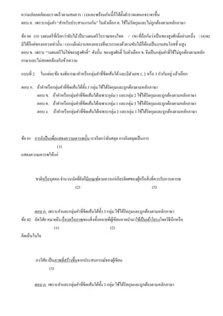 ความปลอดภัยและรวดเร็วตามสมควร / (ง)และพร้อมกันนี้ก็ได้ตั้งตํารวจแผนกจราจรขึ้น
ตอบ ค. เพราะกลุ่มคํา “สําหรับประสานงานกัน” ในตัวเลือก ค. ใช้ไม่รัดกุมและไม่ถูกต้องตามหลักภาษา
ข้อ 04 (ก) วงดนตรีที่เรียกว่าขับไม้เป็นวงดนตรีโบราณของไทย / (ข) ที่ถือกันว่าเป็นของสูงศักดิ์อย่างหนึ่ง / (ค)จะ
มีได้ก็แต่ของหลวงเท่านั้น / (ง)แม้แต่งานของหลวงที่จะบรรเลงด้วยวงขับไม้ก็ต้องเป็นงานสมโภชชั้ นสูง
ตอบ ข. เพราะ “วงดนตรีไม่ใช่ของสูงศักดิ์” ดังนั้น ของสูงศักดิ์ ในตัวเลือก ข. จึงเป็นกลุ่มคําที่ใช้ไม่ถูกต้องตามหลัก
ภาษาและไม่สอดคล้องกับข้อความ
แบบที่ 2 ในแต่ละข้อ จงพิจารณาคําหรือกลุ่มคําที่ขีดเส้นใต้และมีตัวเลข 1, 2 หรือ 3 กํากับอยู่แล้วเลือก
ตอบ ก. ถ้าคําหรือกลุ่มคําที่ขีดเส้นใต้ทั้ง3 กลุ่ม ใช้ได้รัดกุมและถูกต้องตามหลักภาษา
ตอบ ข. ถ้าคําหรือกลุ่มคําที่ขีดเส้นใต้เฉพาะกุล่ม1 และกลุ่ม2 ใช้ได้รัดกุมและถูกต้องตามหลักภาษา
ตอบ ค. ถ้าคําหรือกลุ่มคําที่ขีดเส้นใต้เฉพาะกลุ่ม1 และกลุ่ม3 ใช้ได้รัดกุมและถูกต้องตามหลักภาษา
ตอบ ง. ถ้าคําหรือกลุ่มคําที่ขีดเส้นใต้เฉพาะกลุ่ม2 และกลุ่ม3 ใช้ได้รัดกุมและถูกต้องตามหลักภาษา
ข้อ 01 การยิงปืนเพื่อแสดงความเคารพนั้น เราเรียกว่ายิงสลุต การยิงสลุตเป็นการ
(1)
แสดงความเคารพให้แก่
ชาติหรือบุคคล จํานวนนัดที่ยิงก็มีเกณฑ์ตามควรแก่เกียรติยศของผู้หรือสิ่งที่ควรรับการเคารพ
(2) (3)
ตอบ ก. เพราะคําและกลุ่มคําที่ขีดเส้นใต้ทั้ง 3 กลุ่ม ใช้ได้รัดกุมและถูกต้องตามหลักภาษา
ข้อ 02 อัตวิสัย หมายถึง เรื่องหรือภาพของสิ่งทั้งหลายที่ผู้เขียนอาจนํามาใช้เป็นเค้าโครงโดยวิธีนึกหรือ
(1) (2)
คิดเห็นในใจ
ภววิสัย เป็นภาพที่สร้างขึ้นจากประสบการณ์ของผู้เขียน
(3)
ตอบ ก. เพราะคําและกลุ่มคําที่ขีดเส้นใต้ทั้ง 3 กลุ่ม ใช้ได้รัดกุมและถูกต้องตามหลักภาษา
 