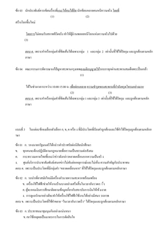 ข้อ 03 นักประพันธ์ควรเขียนเรื่องที่แนะให้คนได้คิด นักเขียนหลายคนหนีความจริง โดยที่
(1) (2)
สร้างโลกขึ้นใหม่
โดยการไม่ยอมรับสภาพชีวิตจริง ทําให้ผู้อ่านพลอยหนีโลกแห่งความจริงไปด้วย
(3)
ตอบ ค. เพราะคําหรือกลุ่มคําที่ขีดเส้นใต้เฉพาะกลุ่ม 1 และกลุ่ม 2 เท่านั้นที่ใช้ได้รัดกุม และถูกต้องตามหลัก
ภาษา
ข้อ 04 คณะกรรมการพิจารณาแก้ปัญหาสะพานกรุงเทพลงมติอนุญาตให้รถบรรทุกผ่านสะพานสมเด็จพระปิ่นเกล้า
(1)
ได้ในช่วงเวลาระหว่าง 10.00-15.00 น. เพื่อผ่อนคลาย ความชํารุดของสะพานที่กําลังทรุดโทรมอย่างมาก
(2) (3)
ตอบ ค. เพราะคําหรือกลุ่มคําที่ขีดเส้นใต้เฉพาะกลุ่ม 1 และกลุ่ม 3 เท่านั้นที่ใช้ได้รัดกุม และถูกต้องตามหลัก
ภาษา
แบบที่ 3 ในแต่ละข้อจงเลือกตัวเลือก ก, ข, ค หรือ ง ที่มีประโยคที่เรียงคําถูกต้องและใช้คําได้รัดกุมถูกต้องตามหลักภ
าษา
ข้อ 01 ก. รองนายกรัฐมนตรีได้กล่าวคําปราศรัยต่อนิสิตนักศึกษา
ข. ทุกคนจะต้องปฏิบัติตามกฎหมายเพื่อความเป็นธรรมต่อสังคม
ค. กระทรวงมหาดไทยชี้แจงว่าข่าวดังกล่าวคลาดเคลื่อนจากความเป็นจริ ง
ง. ศูนย์บริการประชาสัมพันธ์เสนอข่าวไม่ทันต่อเหตุการณ์และไม่เห็น ความสําคัญกับประชาชน
ตอบ ค. เพราะเป็นประโยคที่มีกลุ่มคํา “คลาดเคลื่อนจาก” ที่ใช้ได้รัดกุมและถูกต้องตามหลักภาษา
ข้อ 02 ก. รถนําเที่ยวสมัยใหม่มีเครื่องอํานวยความสะดวกพร้อมเพรียง
ข. เครื่องใช้ไฟฟ้าช่วยให้งานบ้านบางอย่างเสร็จสิ้นในเวลาอันรวดเร ◌็ว
ค. ผู้จะออมเงินควรศึกษาติดตามข้อมูลเกี่ยวกับสถาบันการเงินให้เข้มงวด
ง. การดูแลรักษาอย่างดีจะทําให้เครื่องใช้ไฟฟ้าใช้งานได้อย่างมีสมร รถภาพ
ตอบ ข. เพราะเป็นประโยคที่ใช้คําขยาย “ในเวลาอันรวดเร็ว” ได้รัดกุมและถูกต้องตามหลักภาษา
ข้อ 03 ก. ประชาชนมาชุมนุมกันอย่างแน่นหนา
ข. เขาใช้เหตุผลเป็นมาตรการในการตัดสินใจ
 