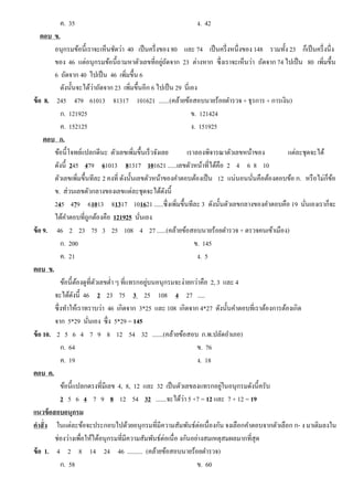 ค. 35 ง. 42
ตอบ ข.
อนุกรมข้อนี้เราจะเห็นชัดว่า 40 เป็นครึ่งของ 80 และ 74 เป็นครึ่งหนึ่งของ 148 รวมทั้ง 23 ก็เป็นครึ่งนึ่ง
ของ 46 แต่อนุกรมข้อนี้ถามหาตัวเลขที่อยู่ถัดจาก 23 ต่างหาก ซึ่งเราจะเห็นว่า ถัดจาก 74 ไปเป็น 80 เพิ่มขึ้น
6 ถัดจาก 40 ไปเป็น 46 เพิ่มขึ้น 6
ดังนั้นจะได้ว่าถัดจาก 23 เพิ่มขึ้นอีก 6 ไปเป็น 29 นี่เอง
ข้อ 8. 245 479 61013 81317 101621 .......(คล้ายข้อสอบนายร้อยตํารวจ + ธุรการ + การเงิน)
ก. 121925 ข. 121424
ค. 152125 ง. 151925
ตอบ ก.
ข้อนี้โจทย์แปลกดีนะ ตัวเลขเพิ่มขึ้นเร็วจังเลย เราลองพิจารณาตัวเลขหน้าของ แต่ละชุดจะได้
ดังนี้ 245 479 61013 81317 101621 ......เลขตัวหน้าที่ได้คือ 2 4 6 8 10
ตัวเลขเพิ่มขึ้นทีละ 2 คงที่ ดังนั้นเลขตัวหน้าของคําตอบต้องเป็น 12 แน่นอนนั่นคือต้องตอบข้อ ก. หรือไม่ก็ข้อ
ข. ส่วนเลขตัวกลางของเลขแต่ละชุดจะได้ดังนี้
245 479 61013 81317 101621 ......ซึ่งเพิ่มขึ้นทีละ 3 ดังนั้นตัวเลขกลางของคําตอบคือ 19 นั่นเองเราก็จะ
ได้คําตอบที่ถูกต้องคือ 121925 นั่นเอง
ข้อ 9. 46 2 23 75 3 25 108 4 27 ......(คล้ายข้อสอบนายร้อยตํารวจ + ตรวจคนเข้าเมือง)
ก. 200 ข. 145
ค. 21 ง. 5
ตอบ ข.
ข้อนี้ต้องดูที่ตัวเลขตํ่า ๆ ที่แทรกอยู่บนอนุกรมจะง่ายกว่าคือ 2, 3 และ 4
จะได้ดังนี้ 46 2 23 75 3 25 108 4 27 .....
ซึ่งทําให้เราทราบว่า 46 เกิดจาก 3*25 และ 108 เกิดจาก 4*27 ดังนั้นคําตอบที่เราต้องการต้องเกิด
จาก 5*29 นั่นเอง ซึ่ง 5*29 = 145
ข้อ 10. 2 5 6 4 7 9 8 12 54 32 .......(คล้ายข้อสอบ ก.พ.ปลัดอําเภอ)
ก. 64 ข. 76
ค. 19 ง. 18
ตอบ ค.
ข้อนี้แปลกตรงที่มีเลข 4, 8, 12 และ 32 เป็นตัวเลขลงแทรกอยู่ในอนุกรมดังนี้ครับ
2 5 6 4 7 9 8 12 54 32 .......จะได้ว่า 5 +7 = 12 และ 7 + 12 = 19
แนวข้อสอบอนุกรม
คําสั่ง ในแต่ละข้อจะประกอบไปด้วยอนุกรมที่มีความสัมพันธ์ต่อเนื่องกัน จงเลือกคําตอบจากตัวเลือก ก- ง มาเติมลงใน
ช่องว่างเพื่อให้ได้อนุกรมที่มีความสัมพันธ์ต่อเนื่อ งกันอย่างสมเหตุสมผลมากที่สุด
ข้อ 1. 4 2 8 14 24 46 .......... (คล้ายข้อสอบนายร้อยตํารวจ)
ก. 58 ข. 60
 