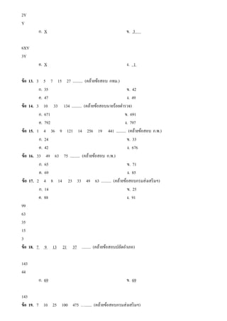 2Y
Y
ก. X ข. 3
6XY
3Y
ค. X ง. 1
ข้อ 13. 3 5 7 15 27 .......... (คล้ายข้อสอบ กทม.)
ก. 35 ข. 42
ค. 47 ง. 49
ข้อ 14. 3 10 33 134 .......... (คล้ายข้อสอบนายร้อยตํารวจ)
ก. 671 ข. 691
ค. 792 ง. 797
ข้อ 15. 1 4 36 9 121 14 256 19 441 .......... (คล้ายข้อสอบ ก.พ.)
ก. 24 ข. 33
ค. 42 ง. 676
ข้อ 16. 33 49 63 75 .......... (คล้ายข้อสอบ ก.พ.)
ก. 65 ข. 71
ค. 69 ง. 85
ข้อ 17. 2 4 8 14 23 33 49 63 .......... (คล้ายข้อสอบกรมส่งเสริมฯ)
ก. 14 ข. 25
ค. 88 ง. 91
99
63
35
15
3
ข้อ 18. 7 9 13 21 37 ......... (คล้ายข้อสอบปลัดอําเภอ)
143
44
ก. 69 ข. 69
143
ข้อ 19. 7 10 25 100 475 …....... (คล้ายข้อสอบกรมส่งเสริมฯ)
 