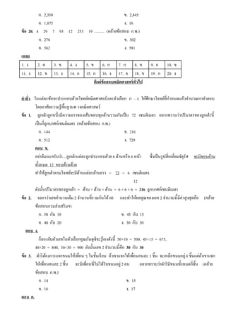 ก. 2,350 ข. 2,845
ค. 1,875 ง. 16
ข้อ 20. 4 29 7 93 12 253 19 .......... (คล้ายข้อสอบ ก.พ.)
ก. 278 ข. 302
ค. 562 ง. 581
เฉลย
1. ง 2. ค 3. ข 4. ง 5. ข 6. ก 7. ก 8. ข 9. ก 10. ข
11. ง 12. ข 13. ง 14. ก 15. ก 16. ง 17. ค 18. ข 19. ก 20. ง
ตีแผ่ข้อสอบคณิตศาสตร์ทั่วไป
คําสั่ง ในแต่ละข้อจะประกอบด้วยโจทย์คณิตศาสตร์และตัวเลือก ก – ง ให้ศึกษาโจทย์ที่กําหนดแล้วคํานวณหาคําตอบ
โดยอาศัยความรู้พื้นฐานท างคณิตศาสตร์
ข้อ 1. ลูกเต๋าลูกหนึ่งมีความยาวของเส้นขอบทุกด้านรวมกันเป็น 72 เซนติเมตร อยากทราบว่าปริมาตรของลูกเต๋านี้
เป็นกี่ลูกบาศก์เซนติเมตร (คล้ายข้อสอบ ก.พ.)
ก. 144 ข. 216
ค. 512 ง. 729
ตอบ ข.
อย่าลืมนะครับว่า....ลูกเต๋าแต่ละลูกประกอบด้วย 6 ด้านหรือ 6 หน้า ซึ่งเป็นรูปสี่เหลี่ยมจัตุรัส จะมีขอบด้าน
ทั้งหมด 12 ขอบด้านด้วย
ทําให้ลูกเต๋าตามโจทย์จะมีด้านแต่ละด้านยาว = 72 = 6 เซนติเมตร
12
ดังนั้นปริมาตรของลูกเต๋า = ด้าน × ด้าน × ด้าน = 6 × 6 × 6 = 216 ลูกบาศก์เซนติเมตร
ข้อ 2. จงหาว่าเลขจํานวนเต็ม 2 จํานวนที่รวมกันได้60 และทําให้ผลคูณของเลข 2 จํานวนนี้มีค่าสูงสุดคือ (คล้าย
ข้อสอบกรมส่งเสริมฯ)
ก. 50 กับ 10 ข. 45 กับ 15
ค. 40 กับ 20 ง. 30 กับ 30
ตอบ ง.
ก็ลองจับตัวเลขในตัวเลือกคูณกันดูซิจะรู้เองดังนี้ 50×10 = 500, 45×15 = 675,
40×20 = 800, 30×30 = 900 ดังนั้นเลข 2 จํานวนนี้คือ 30 กับ 30
ข้อ 3. ดําริต้องการแจกขนมให้เพื่อน ๆ ในชั้นเรียน ถ้าเขาแจกให้เพื่อนคนละ 1 ชิ้น จะเหลือขนมอยู่6 ชิ้นแต่ถ้าเขาแจก
ให้เพื่อนคนละ 2 ชิ้น จะมีเพื่อนที่ไม่ได้รับขนมอยู่2 คน อยากทราบว่าดําริมีขนมทั้งหมดกี่ชิ้น (คล้าย
ข้อสอบ ก.พ.)
ก. 14 ข. 15
ค. 16 ง. 17
ตอบ ค.
 