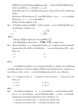ข้อนี้มีข้อน่าสังเกตว่าครั้งหลังดําริแจกขนมให้เพื่อนคนละ 2 ชิ้น ดังนั้นขนมที่เขาก็ต้องมีอยู่ก็ต้องเป็นเลขคู่
เท่านั้น คําตอบข้อนี้คือข้อ ก. 14 หรือไม่ก็ข้อ ค. 16 นะครับ
สมมติว่าดําริมีขนมอยู่ 16 ชิ้น และต้องมีเพื่อนนักเรียนอยู่10 คน (เนื่องจากแจกกันคนละชิ้น แล้วเหลือขนมอยู่
6 ชิ้นนี่นา)
เมื่อดํารินําขนม 16 ชิ้นไปแจกกันคนละ 2 ชิ้น จะแจกให้เพื่อนได้ทั้งหมด 16 ส่วน 12 = 8 คน แสดงว่ามีเพื่อน
ที่ไม่รับขนมอยู่ = 10 - 8 = 2 คน ตรงกับโจทย์เป๊ ะเลย
ยังงั้นก็แสดงว่าดําริมีขนมอยู่ทั้งหมด 16 ชิ้น
ข้อ 4. สี่เหลี่ยมจัตุรัสบรรจุอยู่ในวงกลมที่มีพื้นที่ 18 ตารางเซนติเมตร อยากทราบว่าสี่เหลี่ยมจัตุรัสนี้มีความยาว
ด้านละกี่เซนติเมตร (คล้ายข้อสอบ ก.พ.)
ก. 3 ข. 3√2
ค. 6 ง. 6√2
ตอบ ค.
ข้อนี้แสดงว่า □จัตุรัสวางอยู่ในวงกลม เป็นวงกลมที่มีพื้นที่ 18
ดังนั้น □จัตุรัสที่ต้องการมีด้านยาวด้านละ = √2×18= √36= 6 เซนติเมตร..ง่ายจัง
ข้อ 5. พี่ขุดบ่อแห่งหนึ่งเสร็จใน 20 วัน น้องขุดบ่อเดียวกันเสร็จใน 12 วัน หากพี่ขุดไประยะหนึ่งแล้วหยุดปล่อยให้
น้องขุดต่อคนเดียวจะใช้เว ลาทั้งสิ้น 14 วันตั้งแต่พี่ลงมือขุด อยากทราบว่าพี่ขุดบ่ออยู่ก่อนแล้วกี่วัน (คล้าย
ข้อสอบ ก.พ.)
ก. 3 ข. 5
ค. 7 ง. 9
ตอบ ข.
กําหนดให้พี่ขุดบ่อคนเดียวใช้เวลา 20 วัน และน้องขุดบ่อคนเดียวใช้เวลา 12 วันจึงเสร็จ แล้วถามว่าพี่ขุดบ่ออยู่
ก่อนแล้วกี่วัน ข้อนี้กล้วยมาก ๆ ครับก็เอาเวลาของพี่คือ 20 ตั้งไว้ซิแล้วเอาตัวเลขในตัวเลือกไปหารซะ เลขตัวไหนหาร 20
ลงตัว เป็นคําตอบ จะเห็นว่า 20 ส่วน 5 = 4 ลงตัวพอดี ดังนั้นพี่ขุดบ่ออยู่ก่อนแล้ว5 วัน...อย่างง...นี่คือเทคนิค
ข้อ 6. ถ้า X มีค่าอยู่ระหว่าง 2 ถึง 9 และ Y มีค่าอยู่ระหว่าง 18 ถึง 54 อยากทราบว่า Y มีค่าระหว่างใด (คล้าย
ข้อสอบ ก.พ.)
ก. 6 ถึง 9 ข. 6 ถึง 12
ค. 3 ถึง 9 ง. 2 ถึง 27
ตอบ ง.
ข้อ 9. กล่องผงซักฟอกขนาดใหญ่มีขนาด 40 ×25×7 ลูกบาศก์เซนติเมตร และกล่องผงซักฟอกขนาดเล็กมี
ขนาด 25 ×16×5 ลูกบาศก์เซนติเมตร แต่ละกล่องจะมีผงซักฟอกอยู่เพียง 3 ของกล่อง ถามว่าจะต้องซื้อ
ผงซักฟอกแต่ละขนาดอย่างน้อยกี่กล่องจึงจะมีปริ มาตรเท่ากับ (คล้ายข้อสอบ ก.พ.)
ก. กล่องใหญ่ 1 กล่อง กล่องเล็ก 2 กล่อง ข. กล่องใหญ่ 2 กล่อง กล่องเล็ก 5 กล่อง
ค. กล่องใหญ่ 2 กล่อง กล่องเล็ก 9 กล่อง ง. กล่องใหญ่ 2 กล่อง กล่องเล็ก 7 กล่อง
 