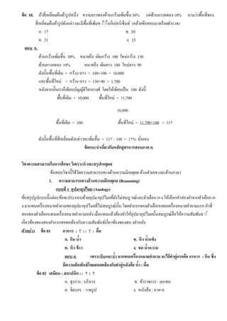 ข้อ 10. ถ้าสี่เหลี่ยมผืนผ้ารูปหนึ่ง ความยาวของด้านกว้างเพิ่มขึ้น 30% แต่ด้านยาวลดลง 10% ถามว่าพื้นที่ของ
สี่เหลี่ยมผืนผ้ารูปดังกล่าวจะมีพื้นที่เพิ่มข ◌ึ◌้นกี่เปอร์เซ็นต์ (คล้ายข้อสอบนายร้อยตํารวจ)
ก. 17 ข. 20
ค. 21 ง. 23
ตอบ ก.
ด้านกว้างเพิ่มขึ้น 30% หมายถึง เดิมกว้าง 100 ใหม่กว้าง 130
ด้านยาวลดลง 10% หมายถึง เดิมยาว 100 ใหม่ยาว 90
ดังนั้นพื้นที่เดิม = กว้าง×ยาว = 100×100 = 10,000
และพื้นที่ใหม่ = กว้าง×ยาว = 130×90 = 1,700
หลังจากนั้นเราก็เทียบบัญญัติไตรยางศ์ โดยให้เทียบเป็น 100 ดังนี้
พื้นที่เดิม = 10,000 พื้นที่ใหม่ = 11,700
พื้นที่เดิม = 100 พื้นที่ใหม่ = 11,700×100 = 117
ดังนั้นพื้นที่สี่เหลี่ยมดังกล่าวจะเพิ่มขึ้น = 117 – 100 = 17% นั่นเอง
ข้อแนะนําเกี่ยวกับหลักสูตรการสอบภาค ก.
วิชาความสามารถในการศึกษา วิเคราะห์ และสรุปเหตุผล
ข้อสอบวิชานี้ใช้วัดความสามารถทางด้านความมีเหตุผล ด้านตัวเลข และด้านภาษา
1. ความสามารถทางด้านความมีเหตุผล (Reasoning)
แบบที่ 1 อุปมาอุปไมย (Analogy)
ข้อสรุปรูปแบบนี้แต่ละข้อจะประกอบด้วยอุปมาอุปไมยที่ยังไม่สมบู รณ์และตัวเลือก ก-ง ให้เลือกคําสองคําจากตัวเลือก ก-
ง มาแทนเครื่องหมายคําถามของอุปมาอุปไมยที่ไม่สมบูรณ์นั้น โดยคําแรกของตัวเลือกแทนเครื่องหมายคําถามแรก คําที่
สองของตัวเลือกแทนเครื่องหมายคําถามหลัง เมื่อแทนแล้วต้องทําให้อุปมาอุปไมยนั้นสมบูรณ์คือให้ความสัมพันธ ◌์
เกี่ยวข้องของสองคําแรกสอดคล้องกับความสัมพันธ์เกี่ยวข้องของสอ งคําหลัง
ตัวอย่าง ข้อ 01 อาหาร : ? : : ? : ดื่ม
ก. กิน นํ้า ข. หิว นํ้าแข็ง
ค. หิว ข้าว ง. ชด นํ้าหวาน
ตอบ ก. เพราะกินและนํ้า มาแทนเครื่องหมายคําถาม จะได้คําคู่แรกคือ อาหาร : กิน ซึ่ง
มีความสัมพันธ์โดยสอดคล้องกับคําคู่หลังคือ นํ้า : ดื่ม
ข้อ 02 เสมียน : สถาปนิก : : ? : ?
ก. ธุรการ : บริหาร ข. ข้าราชการ : เอกชน
ค. จิตรกร : วาดรูป ง. หนังสือ : อาคาร
10,000
 