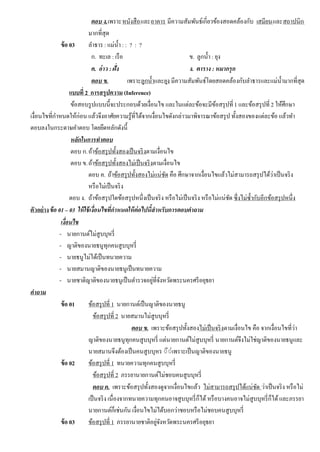 ตอบ ง.เพราะหนังสือและอาคาร มีความสัมพันธ์เกี่ยวข้องสอดคล้องกับ เสมียนและสถาปนิก
มากที่สุด
ข้อ 03 ลําธาร : แม่นํ้า : : ? : ?
ก. ทะเล : เรือ ข. ลูกนํ้า : ยุง
ค. อ่าว : ฝั่ง ง. ตาราง : หมากรุก
ตอบ ข. เพราะลูกนํ้าและยุง มีความสัมพันธ์โดยสอดคล้องกับลําธารและแม่นํ้ามากที่สุด
แบบที่ 2 การสรุปความ (Inference)
ข้อสอบรูปแบบนี้จะประกอบด้วยเงื่อนไข และในแต่ละข้อจะมีข้อสรุปที่1 และข้อสรุปที่ 2 ให้ศึกษา
เงื่อนไขที่กําหนดให้ก่อน แล้วจึงอาศัยความรู้ที่ได้จากเงื่อนไขดังกล่าวมาพิจารณาข้อสรุป ทั้งสองของแต่ละข้อ แล้วทํา
ตอบลงในกระดาษคําตอบ โดยยึดหลักดังนี้
หลักในการทําตอบ
ตอบ ก.ถ้าข้อสรุปทั้งสองเป็นจริงตามเงื่อนไข
ตอบ ข.ถ้าข้อสรุปทั้งสองไม่เป็นจริงตามเงื่อนไข
ตอบ ค. ถ้าข้อสรุปทั้งสองไม่แน่ชัด คือ ศึกษาจากเงื่อนไขแล้วไม่สามารถสรุปได้ว่าเป็นจริง
หรือไม่เป็นจริง
ตอบ ง. ถ้าข้อสรุปใดข้อสรุปหนึ่งเป็นจริง หรือไม่เป็นจริง หรือไม่แน่ชัด ซึ่งไม่ซํ้ากับอีกข้อสรุปหนึ่ง
ตัวอย่างข้อ 01 – 03 ให้ใช้เงื่อนไขที่กําหนดให้ต่อไปนี้สําหรับการตอบคําถาม
เงื่อนไข
- นายกานต์ไม่สูบบุหรี่
- ญาติของนายธนูทุกคนสูบบุหรี่
- นายธนูไม่ได้เป็นทนายความ
- นายสมานญาติของนายธนูเป็นทนายความ
- นายชาติญาติของนายธนูเป็นตํารวจอยู่ที่จังหวัดพระนครศรีอยุธยา
คําถาม
ข้อ 01 ข้อสรุปที่ 1 นายกานต์เป็นญาติของนายธนู
ข้อสรุปที่ 2 นายสมานไม่สูบบุหรี่
ตอบ ข. เพราะข้อสรุปทั้งสองไม่เป็นจริงตามเงื่อนไข คือ จากเงื่อนไขที่ว่า
ญาติของนายธนูทุกคนสูบบุหรี่ แต่นายกานต์ไม่สูบบุหรี่ นายกานต์จึงไม่ใช่ญาติของนายธนูและ
นายสมานจึงต้องเป็นคนสูบบุหร ◌ี◌่เพราะเป็นญาติของนายธนู
ข้อ 02 ข้อสรุปที่ 1 ทนายความทุกคนสูบบุหรี่
ข้อสรุปที่ 2 ภรรยานายกานต์ไม่ชอบคนสูบบุหรี่
ตอบ ค. เพราะข้อสรุปทั้งสองดูจากเงื่อนไขแล้ว ไม่สามารถสรุปได้แน่ชัด ว่าเป็นจริง หรือไม่
เป็นจริง เนื่องจากทนายความทุกคนอาจสูบบุหรี่ก็ได้หรือบางคนอาจไม่สูบบุหรี่ก็ได้และภรรยา
นายกานต์ก็เช่นกัน เงื่อนไขไม่ได้บอกว่าชอบหรือไม่ชอบคนสูบบุหรี่
ข้อ 03 ข้อสรุปที่ 1 ภรรยานายชาติอยู่จังหวัดพระนครศรีอยุธยา
 
