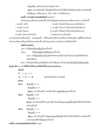 ข้อสรุปที่ 2 ญาติบางคนของนายธนูรับราชการ
ตอบ ง. เพราะข้อสรุปที่ 1 ไม่แน่ชัดว่าเป็นจริงหรือไม่เป็นจริงเพียงข้อสรุปเดียว ส่วนข้อสรุปที่
2 นั้นเป็นจริง ดังนั้นจะตอบ ก. หรือ ข. หรือ ค. ไม่ได้ต้องตอบ ง.
แบบที่ 3 การสรุปความจากสัญลักษณ์ (Symbolic)
ข้อสอบรูปแบบนี้จะประกอบด้วยเงื่อนไข ซึ่งอยู่ในรูปของตัวอักษรและเครื่องหมายต่าง ๆ ดังต่อไปนี้
= หมายถึง เท่ากับ ¹ หมายถึง ไม่เท่ากับ ซึ่งอาจมากกว่าหรือน้อยกว่า
> หมายถึง มากกว่า > หมายถึง ไม่มากกว่า ซึ่งอาจเท่ากับหรือน้อยกว่า
< หมายถึง น้อยกว่า < หมายถึง ไม่น้อยกว่า ซึ่งอาจเท่ากับหรือมากกว่า
£ หมายถึง น้อยกว่าหรือเท่ากับ ³ หมายถึง มากกว่าหรือเท่ากับ
และในแต่ละข้อจะมีข้อสรุปที่ 1 และข้อสรุปที่ 2 ให้ศึกษาเงื่อนไขที่กําหนดให้ก่อน แล้วจึงอาศัยความรู้ที่ได้จากเงื่อนไข
ดังกล่าวมาพิจารณาข้อสรุป ทั้งสองของแต่ละข้อ แล้วทําตอบลงในกระดาษคําตอบ โดยยึดหลักดังนี้
หลักในการทําตอบ
ตอบ ก.ถ้าข้อสรุปทั้งสองเป็นจริงตามเงื่อนไข
ตอบ ข. ถ้าข้อสรุปทั้งสองไม่เป็นจริงตามเงื่อนไข
ตอบ ค. ถ้าข้อสรุปทั้งสองไม่แน่ชัด คือ ศึกษาจากเงื่อนไขแล้วไม่สามารถสรุปได้ว่าเป็นจริง
หรือไม่เป็นจริง
ตอบ ง. ถ้าข้อสรุปใดข้อสรุปหนึ่งเป็นจริง หรือไม่เป็นจริง หรือไม่แน่ชัด ซึ่งไม่ซํ้ากับอีกข้อสรุปหนึ่ง
ตัวอย่างข้อ 01 – 03 ให้ใช้เงื่อนไขที่กําหนดให้ต่อไปนี้สําหรับการตอบคําถาม
เงื่อนไข
ถ้า P > R = E < S
และ V > E < A > B (ทุกตัวอักษรมีค่ามากกว่าศูนย์)
คําถาม
ข้อ 01 ข้อสรุปที่ 1 B > E
ข้อสรุปที่ 2 R ¹ A
ตอบ ก. เพราะข้อสรุปที่ 1 และข้อสรุปที่ 2 ถูกต้องเป็นจริงตามเงื่อนไข
ข้อ 02 ข้อสรุปที่ 1 P < B
ข้อสรุปที่ 2 S ¹ P
ตอบ ค. เพราะข้อสรุปทั้งสอง ดูจากเงื่อนไขแล้วไม่สามารถสรุปได้แน่ชัดว่าเป็นจริงหรือไม่เป็น
จริงตามเงื่อนไข
ข้อ 03 ข้อสรุปที่ 1 P > A
ข้อสรุปที่ 2 E ¹ P
ตอบ ง. เพราะข้อสรุปที่ 1 ไม่สามารถสรุปได้แน่ชัดว่าเป็นจริงหรือไม่เป็นจริง ส่วนข้อสรุปที่
2 สามารถสรุปได้ว่าเป็นจริงตามเงื่อนไข
แบบที่ 4 การสรุปเหตุผลเชิงตรรกวิทยา (Logic)
 