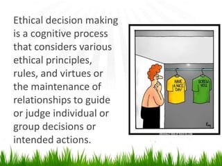 Ethical decision making
is a cognitive process
that considers various
ethical principles,
rules, and virtues or
the maintenance of
relationships to guide
or judge individual or
group decisions or
intended actions.
 