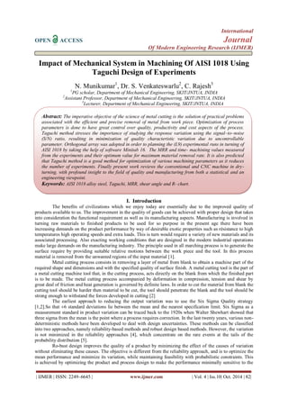 International 
OPEN ACCESS Journal 
Of Modern Engineering Research (IJMER) 
| IJMER | ISSN: 2249–6645 | www.ijmer.com | Vol. 4 | Iss.10| Oct. 2014 | 82| 
Impact of Mechanical System in Machining Of AISI 1018 Using Taguchi Design of Experiments N. Munikumar1, Dr. S. Venkateswarlu2, C. Rajesh3 1PG scholar, Department of Mechanical Engineering, SKIT/JNTUA, INDIA 2Assistant Professor, Department of Mechanical Engineering, SKIT/JNTUA, INDIA 3Lecturer, Department of Mechanical Engineering, SKIT/JNTUA, INDIA 
I. Introduction The benefits of civilizations which we enjoy today are essentially due to the improved quality of products available to us. The improvement in the quality of goods can be achieved with proper design that takes into consideration the functional requirement as well as its manufacturing aspects. Manufacturing is involved in turning raw materials to finished products to be used for so purpose in the present age there have been increasing demands on the product performance by way of desirable exotic properties such as résistance to high temperatures high operating speeds and extra loads. This is turn would require a variety of new materials and its associated processing. Also exacting working conditions that are designed in the modern industrial operations make large demands on the manufacturing industry. The principle used in all marching process is to generate the surface require by providing suitable relative motions between the work piece and the tool. In this process material is removed from the unwanted regions of the input material [1]. Metal cutting process consists in removing a layer of metal from blank to obtain a machine part of the required shape and dimensions and with the specified quality of surface finish. A metal cutting tool is the part of a metal cutting machine tool that, in the cutting process, acts directly on the blank from which the finished part is to be made. The metal cutting process accompanied by deformation in compression, tension and shear by great deal of friction and heat generation is governed by definite laws. In order to cut the material from blank the cutting tool should be harder then material to be cut, the tool should penetrate the blank and the tool should be strong enough to withstand the forces developed in cutting [2] The earliest approach to reducing the output variation was to use the Six Sigma Quality strategy [1,2].So that ±6 standard deviations lie between the mean and the nearest specification limit. Six Sigma as a measurement standard in product variation can be traced back to the 1920s when Walter Shewhart showed that three sigma from the mean is the point where a process requires correction. In the last twenty years, various non- deterministic methods have been developed to deal with design uncertainties. These methods can be classified into two approaches, namely reliability-based methods and robust design based methods. However, the variation is not minimized in the reliability approaches [4], which concentrate on the rare events at the tails of the probability distribution [5]. 
Ro-bust design improves the quality of a product by minimizing the effect of the causes of variation without eliminating these causes. The objective is different from the reliability approach, and is to optimize the mean performance and minimize its variation, while maintaining feasibility with probabilistic constraints. This is achieved by optimizing the product and process design to make the performance minimally sensitive to the 
Abstract: The imperative objective of the science of metal cutting is the solution of practical problems associated with the efficient and precise removal of metal from work piece. Optimization of process parameters is done to have great control over quality, productivity and cost aspects of the process. Taguchi method stresses the importance of studying the response variation using the signal–to–noise (S/N) ratio, resulting in minimization of quality characteristic variation due to uncontrollable parameter. Orthogonal array was adopted in order to planning the (L9) experimental runs in turning of AISI 1018 by taking the help of software Minitab 16. The MRR and time- machining values measured from the experiments and their optimum value for maximum material removal rate. It is also predicted that Taguchi method is a good method for optimization of various machining parameters as it reduces the number of experiments. Finally present work reviews the conventional and CNC machine in dry- turning, with profound insight to the field of quality and manufacturing from both a statistical and an engineering viewpoint. 
Keywords: AISI 1018 alloy steel, Taguchi, MRR, shear angle and R- chart.  