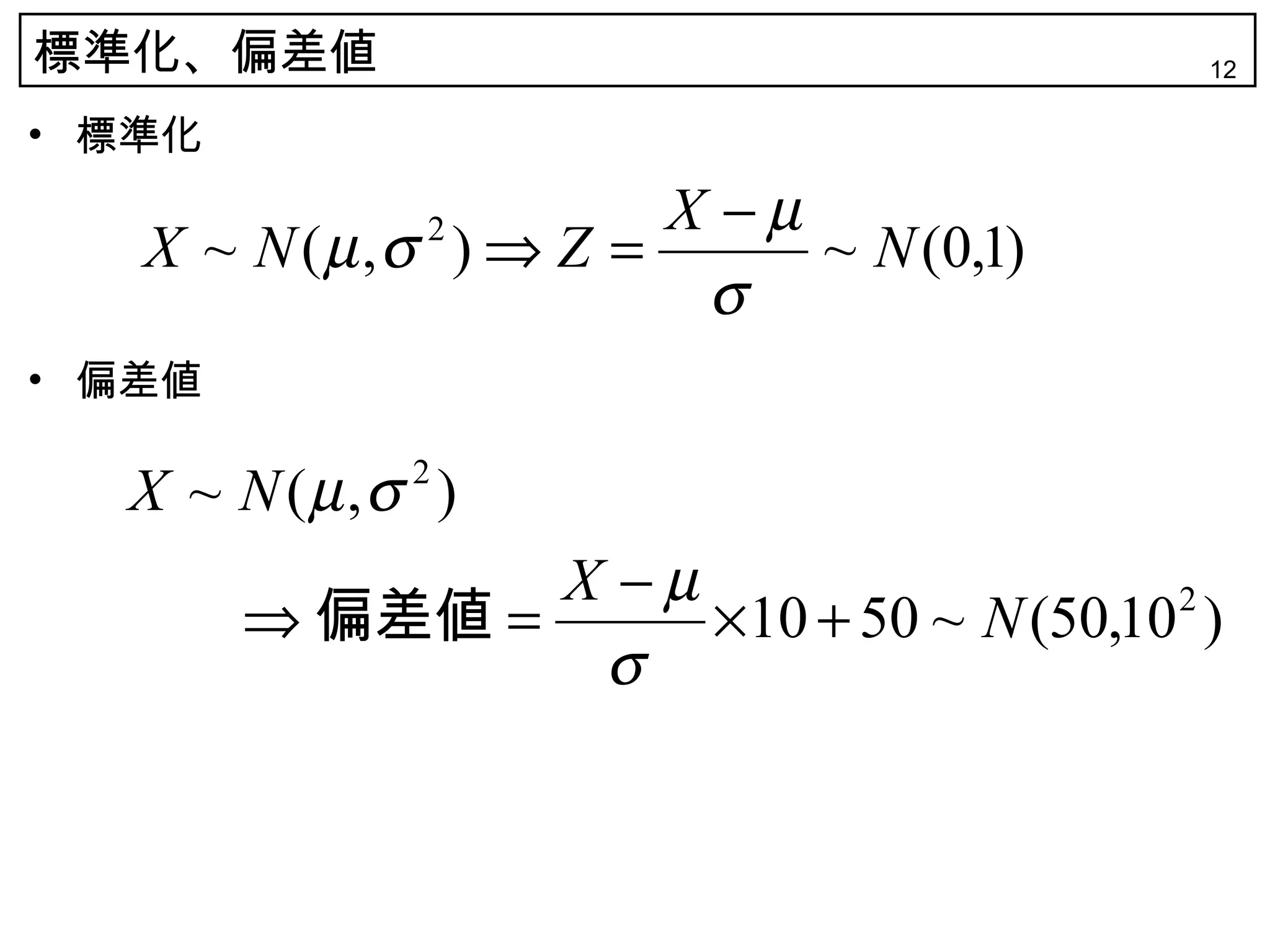 標準化、偏差値                                  12

• 標準化
                       X −µ
   X ~ N (µ ,σ ) ⇒ Z =
              2
                            ~ N (0,1)
                        σ
• 偏差値

  X ~ N (µ ,σ )
             2


                X −µ
        ⇒ 偏差値 =      ×10 + 50 ~ N (50,10 )
                                        2

                 σ
 