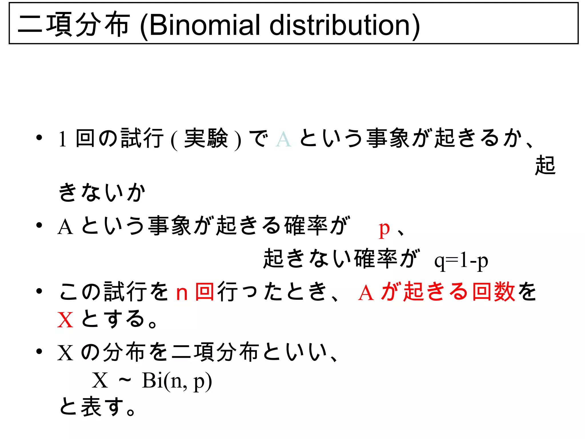 二項分布 (Binomial distribution)


 • 1 回の試行 ( 実験 ) で A という事象が起きるか、
   　　　　　　　　　　　　　　　　　　　　　起
   きないか
 • A という事象が起きる確率が p 、
 　　　　　　　　　　起きない確率が q=1-p
 • この試行をｎ回行ったとき、 A が起きる回数を
   X とする。
 • X の分布を二項分布といい、
      X ～ Bi(n, p)
   と表す。
 