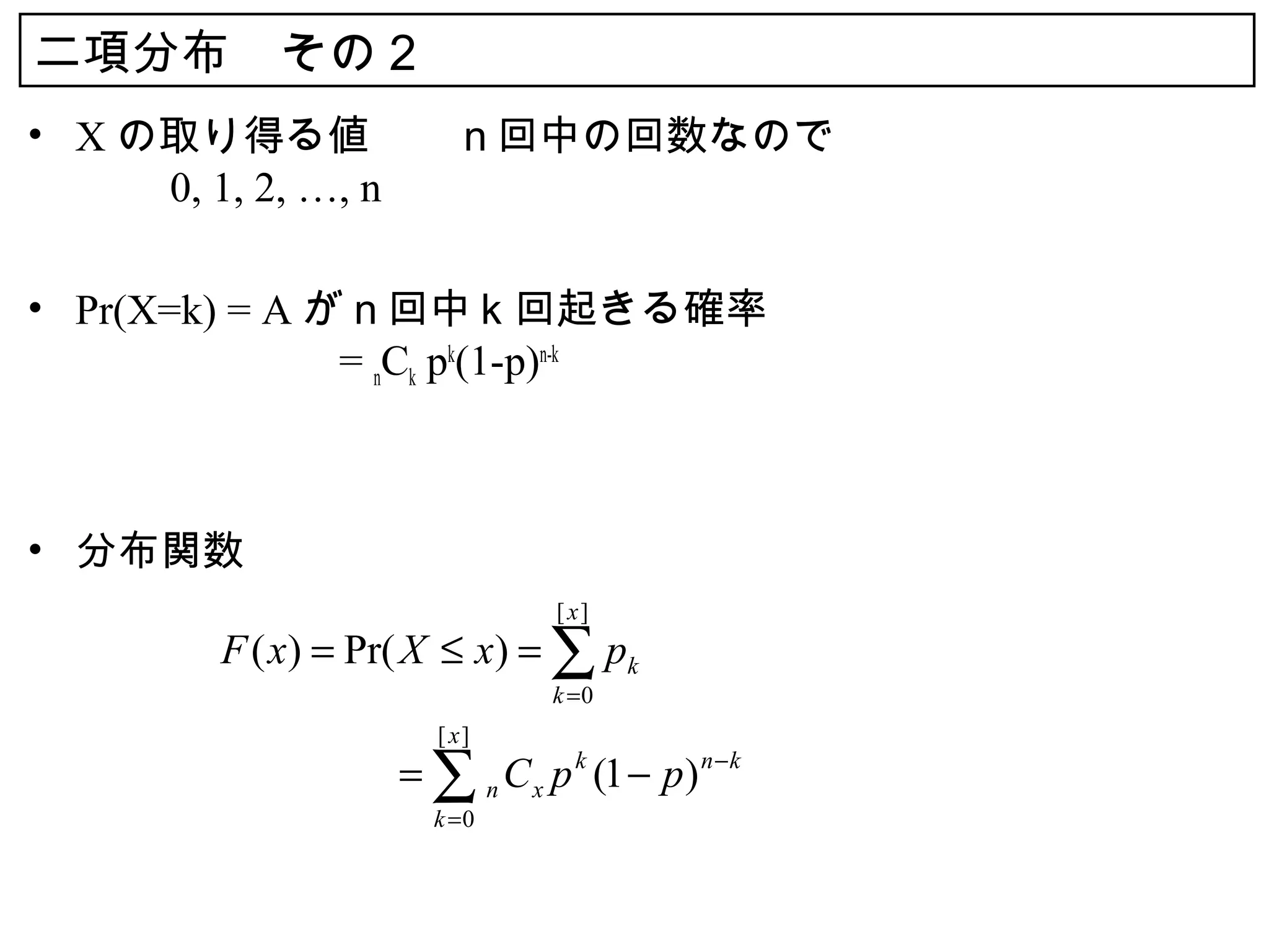 二項分布　その２
• X の取り得る値　　ｎ回中の回数なので
  　　 0, 1, 2, …, n

• Pr(X=k) = A がｎ回中ｋ回起きる確率
  　　　　　　 = nCk pk(1-p)n-k



• 分布関数
                          [ x]
      F ( x) = Pr( X ≤ x) = ∑ pk
                          k =0
                   [ x]
      　　　　　 ∑ n C x p k (1 − p ) n − k
          =
                   k =0
 