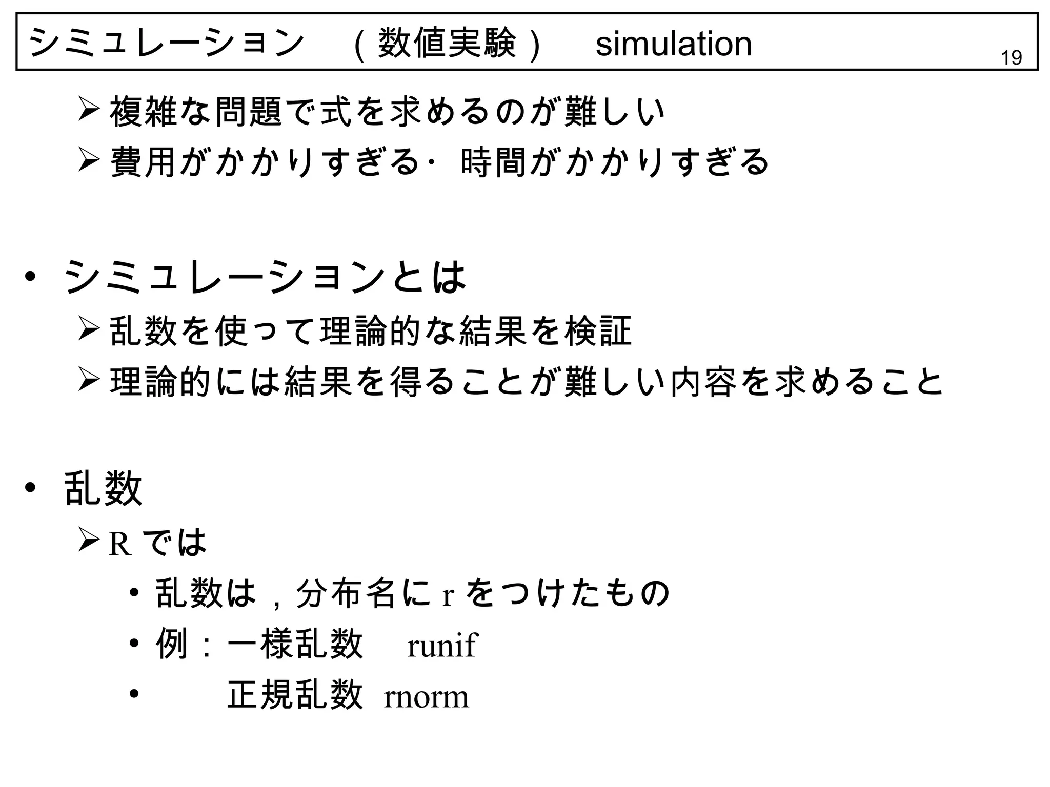 シミュレーション　（数値実験）　 simulation   19

  複雑な問題で式を求めるのが難しい
  費用がかかりすぎる・時間がかかりすぎる


• シミュレーションとは
  乱数を使って理論的な結果を検証
  理論的には結果を得ることが難しい内容を求めること


• 乱数
  R では
    • 乱数は，分布名に r をつけたもの
    • 例：一様乱数　 runif
    • 　　正規乱数 rnorm
 