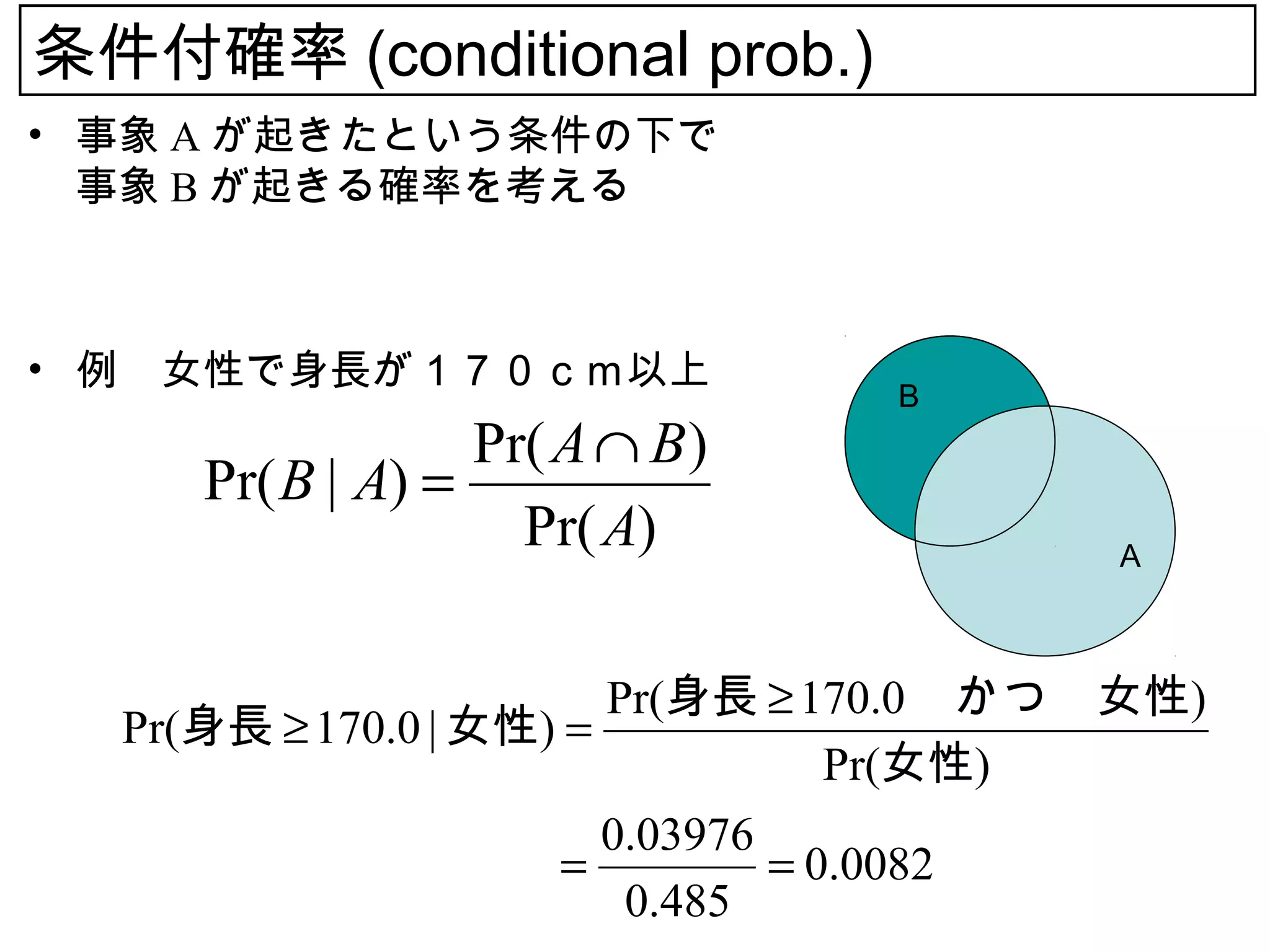 条件付確率 (conditional prob.)
• 事象 A が起きたという条件の下で
  事象 B が起きる確率を考える



• 例　女性で身長が１７０ｃｍ以上
                                B
                  Pr( A ∩ B )
     Pr( B | A) =
                    Pr( A)               A



                        Pr(身長 ≥ 170.0 　かつ　女性)
  Pr(身長 ≥ 170.0 | 女性) =
                                   Pr(女性)
                        0.03976
  　　　　　　　　　　          =         = 0.0082
                         0.485
 