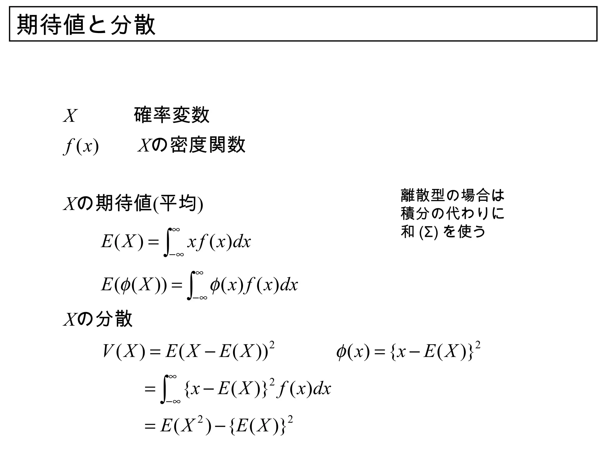 期待値と分散


  X　　　確率変数
  f ( x) 　　Xの密度関数

                                               離散型の場合は
  Xの期待値(平均)                                    積分の代わりに
                 ∞                             和 (Σ) を使う
  　　E ( X ) = ∫ x f ( x)dx　
                −∞
                     ∞
  　　E (φ ( X )) = ∫ φ ( x) f ( x)dx
                     −∞

  Xの分散
  　　V ( X ) = E ( X − E ( X )) 2 　　　φ ( x) = {x − E ( X )}2
                ∞
  　　　　　 ∫ {x − E ( X )}2 f ( x)dx
      =
                −∞

  　　　　　 E ( X 2 ) − {E ( X )}2
      =
 