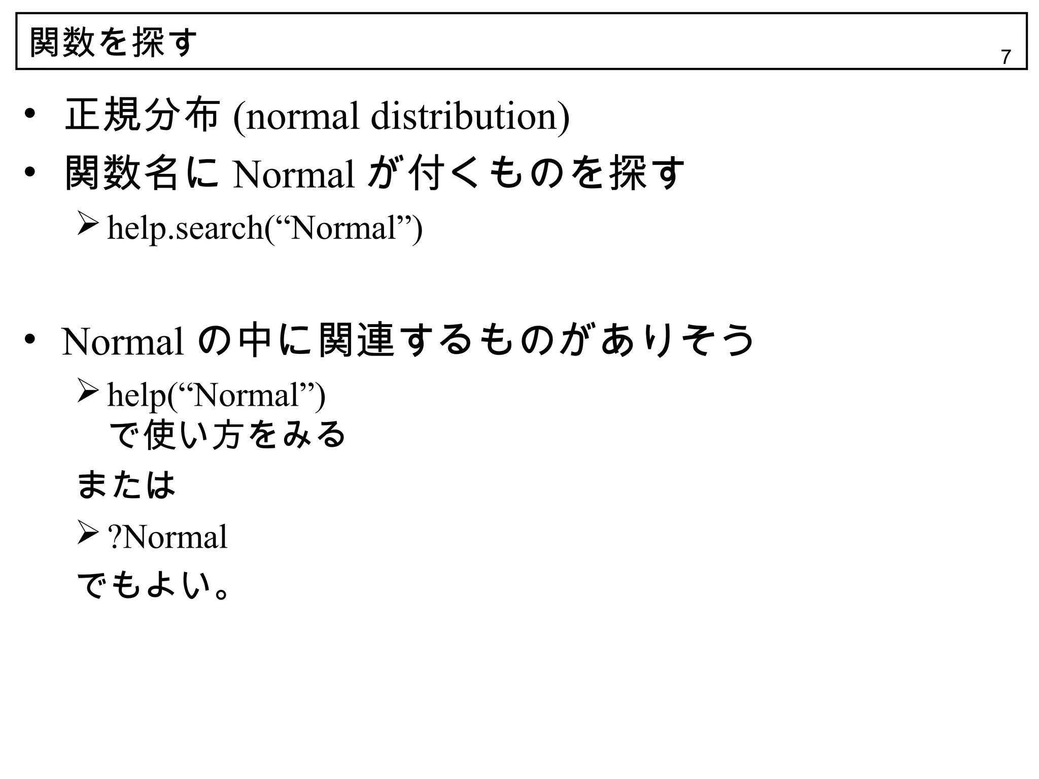 関数を探す                          7


• 正規分布 (normal distribution)
• 関数名に Normal が付くものを探す
   help.search(“Normal”)


• Normal の中に関連するものがありそう
   help(“Normal”)
    で使い方をみる
  または
   ?Normal
  でもよい。
 