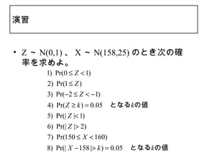 演習


• Z ～ N(0,1) 、 X ～ N(158,25) のとき次の確
  率を求めよ。
      1) Pr(0 ≤ Z < 1)
      2) Pr(1 ≤ Z )
      3) Pr(−2 ≤ Z < −1)
      4) Pr( Z ≥ k ) = 0.05　となるkの値
      5) Pr(| Z |< 1)
      6) Pr(| Z |> 2)
       7) Pr(150 ≤ X < 160)
      8) Pr(| X − 158 |> k ) = 0.05　となるkの値
 