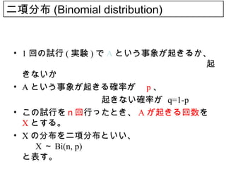 二項分布 (Binomial distribution)


 • 1 回の試行 ( 実験 ) で A という事象が起きるか、
   　　　　　　　　　　　　　　　　　　　　　起
   きないか
 • A という事象が起きる確率が p 、
 　　　　　　　　　　起きない確率が q=1-p
 • この試行をｎ回行ったとき、 A が起きる回数を
   X とする。
 • X の分布を二項分布といい、
      X ～ Bi(n, p)
   と表す。
 