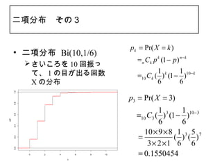 二項分布　その３


                                         pk = Pr( X = k )
      • 二項分布 Bi(10,1/6)
                                         　　 Ck p k (1 − p ) n − k
                                          =n
             さいころを 10 回振っ
              て、 1 の目が出る回数                      1        1
                                         　　 Ck ( ) k (1 − )10− k
                                          =10
              X の分布                             6        6
      1.0




                                         p3 = Pr( X = 3)
      0.8




                                                  1 3   1 10−3
                                         　　 C3 ( ) (1 − )
                                          =10
      0.6




                                                  6     6
cdf

      0.4




                                            10 × 9 × 8 1 3 5 7
                                         　　
                                          =           ( ) ( )
      0.2




                                              3 × 2 ×1 6 6
      0.0




            0   2   4       6   8   10   　　0.1550454
                                          =
                        x
 