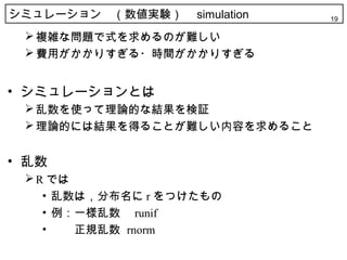 シミュレーション　（数値実験）　 simulation   19

  複雑な問題で式を求めるのが難しい
  費用がかかりすぎる・時間がかかりすぎる


• シミュレーションとは
  乱数を使って理論的な結果を検証
  理論的には結果を得ることが難しい内容を求めること


• 乱数
  R では
    • 乱数は，分布名に r をつけたもの
    • 例：一様乱数　 runif
    • 　　正規乱数 rnorm
 