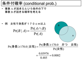条件付確率 (conditional prob.)
• 事象 A が起きたという条件の下で
  事象 B が起きる確率を考える



• 例　女性で身長が１７０ｃｍ以上
                                B
                  Pr( A ∩ B )
     Pr( B | A) =
                    Pr( A)               A



                        Pr(身長 ≥ 170.0 　かつ　女性)
  Pr(身長 ≥ 170.0 | 女性) =
                                   Pr(女性)
                        0.03976
  　　　　　　　　　　          =         = 0.0082
                         0.485
 