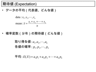 期待値 (Expectation)
• データの平均（代表値、どんな値）

      data : x1 , x2 , , xn
                    x1 + x2 +  + xn
      mean : x =
                            n

• 確率変数（分布）の期待値（どんな値）

      取り得る値 : a1 , a2 , , ak
      各値の確率 : p1 , p2 , , pk


      平均 : E ( X ) = a1 p1 + a2 p2 +  + ak pk
 