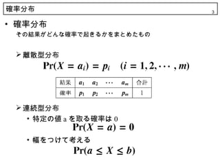確率分布                      3


• 確率分布
 その結果がどんな確率で起きるかをまとめたもの


  離散型分布




  連続型分布
    • 特定の値 a を取る確率は 0

   • 幅をつけて考える
 