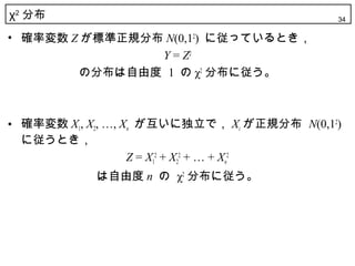 χ2 分布                                        34

• 確率変数 Z が標準正規分布 N(0,12) に従っているとき，
                Y = Z2
        の分布は自由度 1 の χ2 分布に従う。



• 確率変数 X1, X2, …, Xn が互いに独立で， Xi が正規分布 N(0,12)
  に従うとき，
                   Z = X12 + X22 + … + Xn2
            は自由度 n の χ2 分布に従う。
 