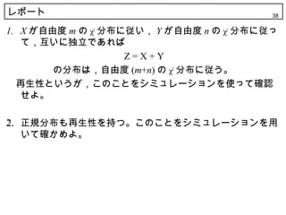 レポート                                      38

1. X が自由度 m の χ2 分布に従い， Y が自由度 n の χ2 分布に従っ
   て，互いに独立であれば
                    Z=X+Y
        の分布は，自由度 (m+n) の χ2 分布に従う。
　再生性というが，このことをシミュレーションを使って確認
   せよ。

2. 正規分布も再生性を持つ。このことをシミュレーションを用
   いて確かめよ。
 