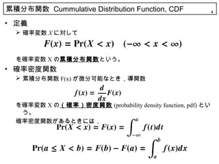 累積分布関数 Cummulative Distribution Function, CDF                4

• 定義
   確率変数 X に対して



  を確率変数 X の累積分布関数という。
• 確率密度関数
   累積分布関数 F(x) が微分可能なとき，導関数



  を確率変数 X の（確率）密度関数 (probability density function, pdf) とい
   う。
  確率密度関数があるときには，
 