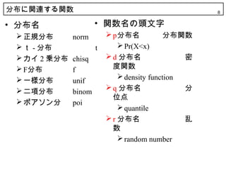 分布に関連する関数                                            8


• 分布名                 • 関数名の頭文字
  正規分布       norm         p分布名            分布関数
  ｔ - 分布             t        Pr(X<x)
  カイ 2 乗分布   chisq        d 分布名                密
  F分布        f             度関数
  一様分布                        density function
              unif
  二項分布                    q 分布名                分
              binom
                            位点
  ポアソン分      poi
                               quantile
                           r 分布名                乱
                            数
                               random number
 