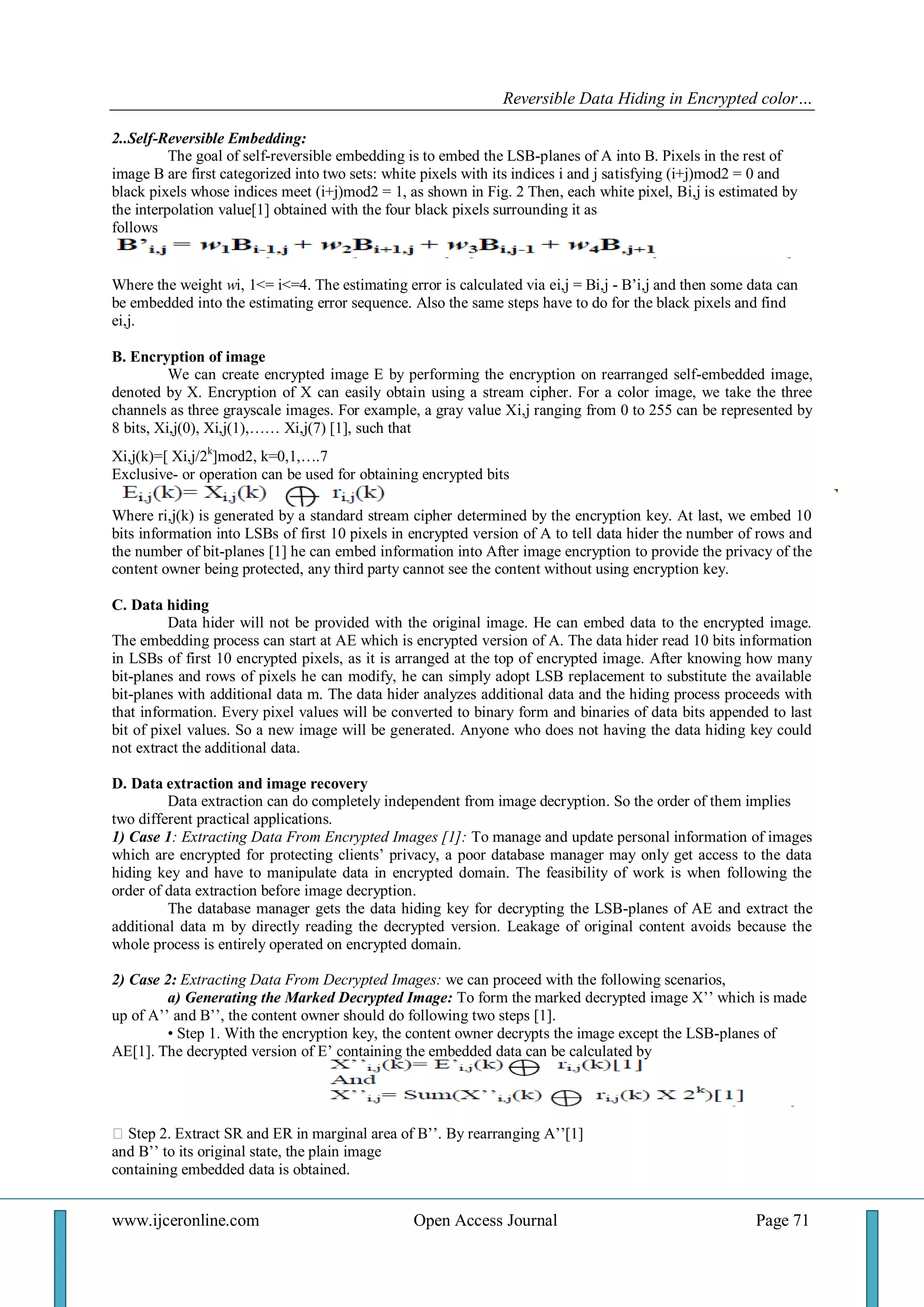 Reversible Data Hiding in Encrypted color… 
www.ijceronline.com Open Access Journal Page 71 
2..Self-Reversible Embedding: The goal of self-reversible embedding is to embed the LSB-planes of A into B. Pixels in the rest of image B are first categorized into two sets: white pixels with its indices i and j satisfying (i+j)mod2 = 0 and black pixels whose indices meet (i+j)mod2 = 1, as shown in Fig. 2 Then, each white pixel, Bi,j is estimated by the interpolation value[1] obtained with the four black pixels surrounding it as follows Where the weight wi, 1<= i<=4. The estimating error is calculated via ei,j = Bi,j - B’i,j and then some data can be embedded into the estimating error sequence. Also the same steps have to do for the black pixels and find ei,j. B. Encryption of image We can create encrypted image E by performing the encryption on rearranged self-embedded image, denoted by X. Encryption of X can easily obtain using a stream cipher. For a color image, we take the three channels as three grayscale images. For example, a gray value Xi,j ranging from 0 to 255 can be represented by 8 bits, Xi,j(0), Xi,j(1),…… Xi,j(7) [1], such that Xi,j(k)=[ Xi,j/2k]mod2, k=0,1,….7 Exclusive- or operation can be used for obtaining encrypted bits Where ri,j(k) is generated by a standard stream cipher determined by the encryption key. At last, we embed 10 bits information into LSBs of first 10 pixels in encrypted version of A to tell data hider the number of rows and the number of bit-planes [1] he can embed information into After image encryption to provide the privacy of the content owner being protected, any third party cannot see the content without using encryption key. C. Data hiding Data hider will not be provided with the original image. He can embed data to the encrypted image. The embedding process can start at AE which is encrypted version of A. The data hider read 10 bits information in LSBs of first 10 encrypted pixels, as it is arranged at the top of encrypted image. After knowing how many bit-planes and rows of pixels he can modify, he can simply adopt LSB replacement to substitute the available bit-planes with additional data m. The data hider analyzes additional data and the hiding process proceeds with that information. Every pixel values will be converted to binary form and binaries of data bits appended to last bit of pixel values. So a new image will be generated. Anyone who does not having the data hiding key could not extract the additional data. D. Data extraction and image recovery Data extraction can do completely independent from image decryption. So the order of them implies two different practical applications. 1) Case 1: Extracting Data From Encrypted Images [1]: To manage and update personal information of images which are encrypted for protecting clients’ privacy, a poor database manager may only get access to the data hiding key and have to manipulate data in encrypted domain. The feasibility of work is when following the order of data extraction before image decryption. The database manager gets the data hiding key for decrypting the LSB-planes of AE and extract the additional data m by directly reading the decrypted version. Leakage of original content avoids because the whole process is entirely operated on encrypted domain. 2) Case 2: Extracting Data From Decrypted Images: we can proceed with the following scenarios, a) Generating the Marked Decrypted Image: To form the marked decrypted image X’’ which is made up of A’’ and B’’, the content owner should do following two steps [1]. • Step 1. With the encryption key, the content owner decrypts the image except the LSB-planes of AE[1]. The decrypted version of E’ containing the embedded data can be calculated by  Step 2. Extract SR and ER in marginal area of B’’. By rearranging A’’[1] and B’’ to its original state, the plain image containing embedded data is obtained.  