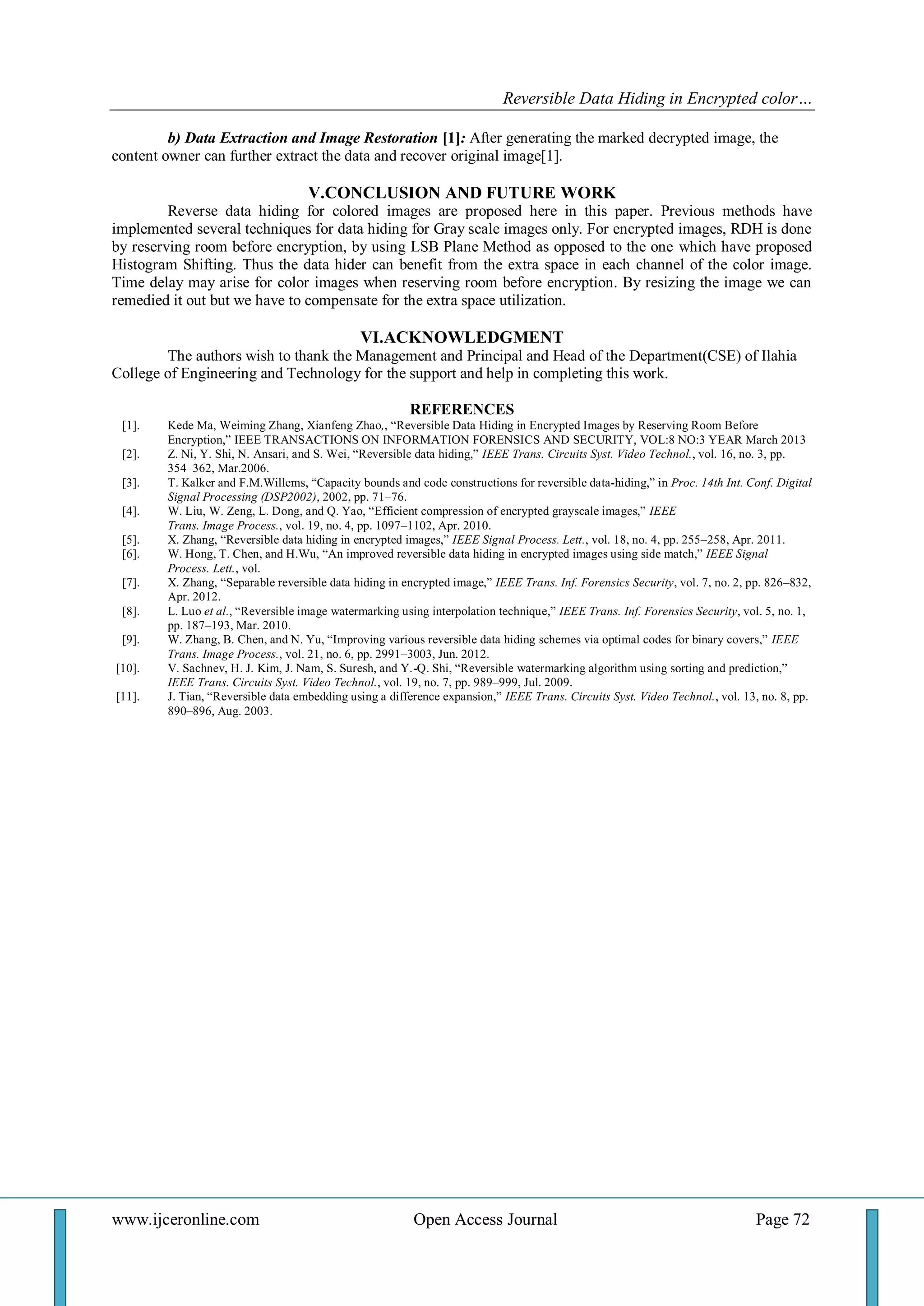 Reversible Data Hiding in Encrypted color… 
www.ijceronline.com Open Access Journal Page 72 
b) Data Extraction and Image Restoration [1]: After generating the marked decrypted image, the content owner can further extract the data and recover original image[1]. V.CONCLUSION AND FUTURE WORK Reverse data hiding for colored images are proposed here in this paper. Previous methods have implemented several techniques for data hiding for Gray scale images only. For encrypted images, RDH is done by reserving room before encryption, by using LSB Plane Method as opposed to the one which have proposed Histogram Shifting. Thus the data hider can benefit from the extra space in each channel of the color image. Time delay may arise for color images when reserving room before encryption. By resizing the image we can remedied it out but we have to compensate for the extra space utilization. VI.ACKNOWLEDGMENT The authors wish to thank the Management and Principal and Head of the Department(CSE) of Ilahia College of Engineering and Technology for the support and help in completing this work. REFERENCES 
[1]. Kede Ma, Weiming Zhang, Xianfeng Zhao,, ―Reversible Data Hiding in Encrypted Images by Reserving Room Before Encryption,‖ IEEE TRANSACTIONS ON INFORMATION FORENSICS AND SECURITY, VOL:8 NO:3 YEAR March 2013 
[2]. Z. Ni, Y. Shi, N. Ansari, and S. Wei, ―Reversible data hiding,‖ IEEE Trans. Circuits Syst. Video Technol., vol. 16, no. 3, pp. 354–362, Mar.2006. 
[3]. T. Kalker and F.M.Willems, ―Capacity bounds and code constructions for reversible data-hiding,‖ in Proc. 14th Int. Conf. Digital Signal Processing (DSP2002), 2002, pp. 71–76. 
[4]. W. Liu, W. Zeng, L. Dong, and Q. Yao, ―Efficient compression of encrypted grayscale images,‖ IEEE 
Trans. Image Process., vol. 19, no. 4, pp. 1097–1102, Apr. 2010. 
[5]. X. Zhang, ―Reversible data hiding in encrypted images,‖ IEEE Signal Process. Lett., vol. 18, no. 4, pp. 255–258, Apr. 2011. 
[6]. W. Hong, T. Chen, and H.Wu, ―An improved reversible data hiding in encrypted images using side match,‖ IEEE Signal Process. Lett., vol. 
[7]. X. Zhang, ―Separable reversible data hiding in encrypted image,‖ IEEE Trans. Inf. Forensics Security, vol. 7, no. 2, pp. 826–832, Apr. 2012. 
[8]. L. Luo et al., ―Reversible image watermarking using interpolation technique,‖ IEEE Trans. Inf. Forensics Security, vol. 5, no. 1, pp. 187–193, Mar. 2010. 
[9]. W. Zhang, B. Chen, and N. Yu, ―Improving various reversible data hiding schemes via optimal codes for binary covers,‖ IEEE Trans. Image Process., vol. 21, no. 6, pp. 2991–3003, Jun. 2012. 
[10]. V. Sachnev, H. J. Kim, J. Nam, S. Suresh, and Y.-Q. Shi, ―Reversible watermarking algorithm using sorting and prediction,‖ IEEE Trans. Circuits Syst. Video Technol., vol. 19, no. 7, pp. 989–999, Jul. 2009. 
[11]. J. Tian, ―Reversible data embedding using a difference expansion,‖ IEEE Trans. Circuits Syst. Video Technol., vol. 13, no. 8, pp. 890–896, Aug. 2003. 
