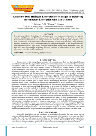 ISSN (e): 2250 – 3005 || Vol, 04 || Issue, 10 || October– 2014 ||
International Journal of Computational Engineering Research (IJCER)
www.ijceronline.com Open Access Journal Page 68
Reversible Data Hiding in Encrypted color images by Reserving
Room before Encryption with LSB Method
1
Sabeena O.M, 2
Rosna P. Haroon
1
Dept. of CSE Ilahia College Of Engineering and Technology, Kerala,India
2
Assistant Professor Dept. of CSE Ilahia College Of Engineering and Technology, Kerala, India
I. INTRODUCTION
In most cases of data hiding, the cover images will experience some distortion due to data hiding and
cannot be inverted back to the original form. That is, some permanent distortion has occurred to the cover image
even after the hidden data have been extracted out. In a wide range of applications like medical, military and law
forensic fields, distortion of cover images does not allowed. So reversible data hiding is essential for these cases.
In this technique the cover image can losslessly recover after the extraction of hidden data. So many RDH
techniques have introduced in recent years. One of a general framework for RDH is first extracting compressible
features of original cover and then compressing them losslessly, more space can be saved for embedding
auxiliary data. Another popular method is based on difference expansion (DE), in which the difference of each
pixel group is expanded like multiplication by even numbers. Then the least significant bits (LSBs) of the
difference are all-zero and can be used for embedding messages. Another considerable strategy for RDH is
histogram shift (HS), in which space is surplus for data embedding by shifting the highest possible value of
histogram of gray values. Encryption is an effective and popular means of privacy protection. A content owner
can encrypt his message before sending to another person as it converts the original and meaningful content to
abstruse one. In some applications a block. This process is performing with the help of spatial correlation in
decrypted image. In another method, at the decoder side by further exploiting the spatial correlation using a
different estimation equation and side match technique, which provides much lower error rate. These two
methods mentioned above rely on spatial correlation of original image to extract data. Implies that, decryption
must be done in the encrypted before data extraction. All the above methods try to vacate room from the
encrypted images directly. Because of the entropy of encrypted images has been maximized, these techniques
can only obtain small payloads or generate marked image with poor quality for large payload and all of them are
subject to some error rates on data extraction and/or image restoration. Some methods can use error correcting
codes, also pure payload can consume. In this paper, we proposes a novel method for RDH in encrypted color
images, for which we do not ―vacate room after encryption‖, but ―reserve room before encryption‖ [1]. We can
first empty out spaces by embedding LSBs of some pixels into other pixels with a LSB plane method and then
encrypt the image, so the place of these LSBs in the encrypted image can be used to hide data bits. This method
separate data extraction from image decryption and data extraction and image recovery are free of any error.
II. RELATED WORKS
Reversible data hiding was first established as a technique of attaining the cover image after the
extraction of hidden data. Here utilizes the zero or the minimum points of the histogram of an image and slightly
modifies the pixel gray scale values to embed data into the image [2]. The computational complexity for
technique is low, but it is only applicable at gray scale images. Then the Reversible Data Hiding with Optimal
Value Transfer emerges to find the optimal rule of value modification under a payload-distortion criterion.
ABSTRACT
Reversible data hiding is the technique in which data in the cover image reversibly can retrieve after the
extraction of hidden data in it. The technique provides the secrecy for a data, and also for its cover image.
Ancestor methods of reversible data hiding were vacates room for data hiding after encryption, which
leads to some errors at the time of data extraction and image recovery. Here describes a novel method of
reversible data hiding in which, Reserving room before encryption in images, so that image extraction is
subjected to free of errors. Here we are proposing an LSB plane method for the data hiding, which will
result more space for embedded secret data. Moreover the usage of colour images as cover images will
helps to store more data in different channels.
KEY WORDS— reversible data hiding, LSB plane method
 