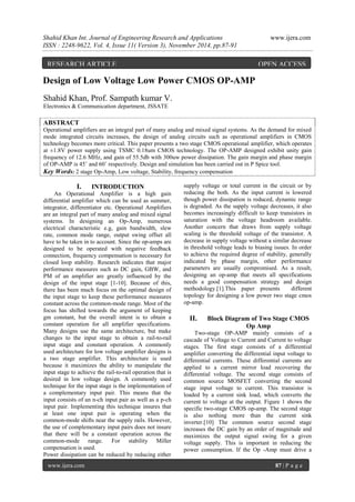 Shahid Khan Int. Journal of Engineering Research and Applications www.ijera.com 
ISSN : 2248-9622, Vol. 4, Issue 11( Version 3), November 2014, pp.87-91 
www.ijera.com 87 | P a g e 
Design of Low Voltage Low Power CMOS OP-AMP Shahid Khan, Prof. Sampath kumar V. Electronics & Communication department, JSSATE ABSTRACT Operational amplifiers are an integral part of many analog and mixed signal systems. As the demand for mixed mode integrated circuits increases, the design of analog circuits such as operational amplifiers in CMOS technology becomes more critical. This paper presents a two stage CMOS operational amplifier, which operates at ±1.8V power supply using TSMC 0.18um CMOS technology. The OP-AMP designed exhibit unity gain frequency of 12.6 MHz, and gain of 55.5db with 300uw power dissipation. The gain margin and phase margin of OP-AMP is 45˚ and 60˚ respectively. Design and simulation has been carried out in P Spice tool. Key Words: 2 stage Op-Amp, Low voltage, Stability, frequency compensation 
I. INTRODUCTION 
An Operational Amplifier is a high gain differential amplifier which can be used as summer, integrator, differentiator etc. Operational Amplifiers are an integral part of many analog and mixed signal systems. In designing an Op-Amp, numerous electrical characteristic e.g, gain bandwidth, slew rate, common mode range, output swing offset all have to be taken in to account. Since the op-amps are designed to be operated with negative feedback connection, frequency compensation is necessary for closed loop stability. Research indicates that major performance measures such as DC gain, GBW, and PM of an amplifier are greatly influenced by the design of the input stage [1-10]. Because of this, there has been much focus on the optimal design of the input stage to keep these performance measures constant across the common-mode range. Most of the focus has shifted towards the argument of keeping gm constant, but the overall intent is to obtain a constant operation for all amplifier specifications. Many designs use the same architecture, but make changes to the input stage to obtain a rail-to-rail input stage and constant operation. A commonly used architecture for low voltage amplifier designs is a two stage amplifier. This architecture is used because it maximizes the ability to manipulate the input stage to achieve the rail-to-rail operation that is desired in low voltage design. A commonly used technique for the input stage is the implementation of a complementary input pair. This means that the input consists of an n-ch input pair as well as a p-ch input pair. Implementing this technique insures that at least one input pair is operating when the common-mode shifts near the supply rails. However, the use of complementary input pairs does not insure that there will be a constant operation across the common-mode range. For stability Miller compensation is used. 
Power dissipation can be reduced by reducing either supply voltage or total current in the circuit or by reducing the both. As the input current is lowered though power dissipation is reduced, dynamic range is degraded. As the supply voltage decreases, it also becomes increasingly difficult to keep transistors in saturation with the voltage headroom available. Another concern that draws from supply voltage scaling is the threshold voltage of the transistor. A decrease in supply voltage without a similar decrease in threshold voltage leads to biasing issues. In order to achieve the required degree of stability, generally indicated by phase margin, other performance parameters are usually compromised. As a result, designing an op-amp that meets all specifications needs a good compensation strategy and design methodology.[1].This paper presents different topology for designing a low power two stage cmos op-amp. 
II. Block Diagram of Two Stage CMOS Op Amp 
Two-stage OP-AMP mainly consists of a cascade of Voltage to Current and Current to voltage stages. The first stage consists of a differential amplifier converting the differential input voltage to differential currents. These differential currents are applied to a current mirror load recovering the differential voltage. The second stage consists of common source MOSFET converting the second stage input voltage to current. This transistor is loaded by a current sink load, which converts the current to voltage at the output. Figure 1 shows the specific two-stage CMOS op-amp. The second stage is also nothing more than the current sink inverter.[10] The common source second stage increases the DC gain by an order of magnitude and maximizes the output signal swing for a given voltage supply. This is important in reducing the power consumption. If the Op -Amp must drive a 
RESEARCH ARTICLE OPEN ACCESS  