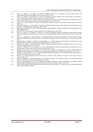 A New Temperature-Based Model For Estimating…
www.theijes.com The IJES Page 73
[11] Falayi, E., Adepitan, J. and Rabiu, A.B. (2008). Empirical models for the correlation of Global solar radiation with
meteorological data for Iseyin, Nigeria, Physical Sciences, 3(9) 210- 216.
[12] Falayi, E. O., Rabiu, A. B and Teliat, R. O. (2011). Correlations to estimate monthly mean of daily diffuse solar radiation in
some selected cities in Nigeria, Pelagia Research Library., 2(4): 480-490.
[13] Gana, N. N and Akpootu, D. O. (2013). Angstrom Type Empirical Correlation for Estimating Global Solar Radiation in North-
Eastern Nigeria, The international Journal of Engineering And Science., 2(11): 58-78.
[14] Garcia, J. V. (1994). Principios F’isicos de la Climatolog’ia. Ediciones UNALM (Universidad Nacional Agraria La Molina:
Lima, Peru).
[15] Halouani, N., Nguyen, C. T and Vo-Ngoc, D. (1993). Calculation of monthly average solar radiation on horizontal surfaces using
daily hours of bright sunshine. Solar Energy., 50, 247-248.
[16] Hargreaves, G and Samani, Z. (1982). Estimating potential evapotranspiration. Journal of Irrigation and Drainage Engineering.
ASCE., 108, 225-230.
[17] Iqbal, M. (1983). An introduction to solar radiation, first ed. Academic Press, New York.
[18] Ituen, E. E., Esen, N. U., Nwokolo, S. C and Udo, E. G. (2012). Prediction of global solar Radiation using relative humidity,
maximum temperature and sunshine hours in Uyo, in The Niger Delta Region, Nigeria. Pelagia Research Library., 3(4), 1923-
1937.
[19] Kassem, A., Aboukarima, A. and El Ashmawy, N. (2009).Development of Neural Network Model to Estimate Hourly Total and
Diffuse Solar Radiation on Horizontal Surface at Alexandria City (Egypt), Journal of Applied Sciences Research, 5(11), 2006-
2015.
[20] Majnooni-Heris, A., Najafi, V., Bahadori, H and Sadraddini, A. A. (2014). Evaluation and Calibration of Sunshine based solar
radiation models for Tabriz, Iran. International Journal of Biosciences., 4(12), 27-34.
[21] Merges, H. O., Ertekin, C and Sonmete, M. H. (2006). Evaluation of global solar radiation Models for Konya, Turkey. Energy
Conversion and Management., 47, 3149-3173.
[22] Mfon D. U., Sunday, O. U and Ye-obong, N. U. (2013). Solar Radiation on Horizontal Surface Based on Sunshine Hours Over
Owerri, Nigeria. Asian Journal of Science and Technology., 4(10), 116-119.
[23] Muzathik, A. M., Nik, W. B. W., Ibrahim, M. Z., Samo, K. B., Sopian, K and Alghoul, M. A.(2011). Daily Global Solar
Radiation Estimate Based on Sunshine Hours. International Journal of Mechanical and Materials Engineering., 6(1), 75-80.
[24] Okonkwo, G. N and Nwokoye, A. O. C. (2014). Estimating Global Solar Radiation from Temperature Data in Minna Location.
European Scientific Journal., 10(15), 254-264.
[25] Prescott, J. A. (1940). Evaporation from water surface in relation to solar radiation, Transactions of the Royal Society of
Australia, 46: 114-118.
[26] Saidur, R., Masjuki, H. H and Hassanuzzaman, M. (2009). Performance of an Improved Solar car Ventilator,International
Journal of Mechanical and Materials Engineering., 4(1), 24-34.
[27] Ugwu, A. I and Ugwuanyi, J. U. (2011). Performance assessment of Hargreaves model in Estimating solar radiation in Abuja
using minimum climatological data. International Journal of the Physical Sciences., 6(31), 7285-7290.
[28] Zekai, S. (2008). Solar energy fundamentals and modeling techniques: atmosphere, Environment, climate change and renewable
energy, first ed. Springer, London.
 